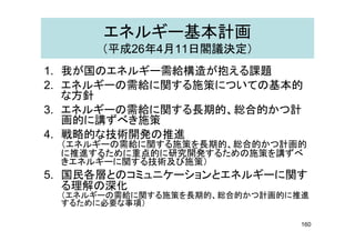エネルギー基本計画
（平成26年4月11日閣議決定）
1. 我が国のエネルギー需給構造が抱える課題1. 我が国のエネルギー需給構造が抱える課題
2. エネルギーの需給に関する施策についての基本的
な方針な方針
3. エネルギーの需給に関する長期的、総合的かつ計
画的に講ずべき施策画的に講ずべき施策
4. 戦略的な技術開発の推進
（エネルギーの需給に関する施策を長期的、総合的かつ計画的
に推進するために重点的に研究開発するための施策を講ずべに推進するために重点的に研究開発するための施策を講ずべ
きエネルギーに関する技術及び施策）
5. 国民各層とのコミュニケーションとエネルギーに関す
る理解の深化る理解の深化
（エネルギーの需給に関する施策を長期的、総合的かつ計画的に推進
するために必要な事項）
160
 