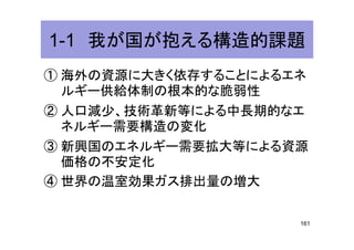1-1 我が国が抱える構造的課題1-1 我が国が抱える構造的課題
① 海外の資源に大きく依存することによるエネ
ルギー供給体制の根本的な脆弱性ルギー供給体制の根本的な脆弱性
② 人口減少、技術革新等による中長期的なエ
ネルギー需要構造の変化ネルギー需要構造の変化
③ 新興国のエネルギー需要拡大等による資源
価格の不安定化
④ 世界の温室効果ガス排出量の増大④ 世界の温室効果ガス排出量の増大
161
 