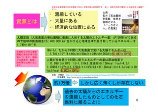 • 濃縮している
出典：
石井『石油最終
争奪戦 世界を
本資料は東京電力の公式見解ではなく早坂の個人的見解です。また、目的外利用や複写による配布はご遠慮下
さい。
資源とは • 大量にある
• 経済的な位置にある
争奪戦 世界を
震撼させる
「ピークオイ
ル」の真実』
太陽定数（大気表面の単位面積に垂直に入射する太陽のエネルギー量）が1366W/m2である
ので地球の断面積を127,400,000 km²をかけると地球全体が受け取っているエネルギーは
1.740×1017 W1.740×1017 W
1Ws=1J だから1年間に大気表面で受ける太陽エネルギーは
1.740×1017 W×60s/m×60m/h×24h/d×365d/y=5.487×1024J
本資料は日本工業新
聞殿の承諾を得て転
人類が全世界で1年間に使うエネルギーの量は原油換算で
11,099.3×106t 1t=1.176kℓ 原油1ℓ=9,126kcal 1cal=4.2J
1.10993×1010t×1.176kℓ/t×103ℓ/kℓ×9,126kcal/ℓ×4.2J/cal×10
載しています。無断
での再複写・転載・
配布等は法律に反し
ます。
3cal/kcal=5.003×1020J
出典：BP統計 http://www.bp.com/sectiongenericarticle.do?categoryId=9023766&contentId=7044197
石油連盟 http://www.paj.gr.jp/statis/kansan.html
約1万倍 しかし広く薄くしか存在しない約1万倍 しかし広く薄くしか存在しない
過去の太陽からのエネルギー
17
を濃縮したものとしての化石
燃料に頼ることに
 