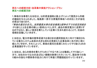 再生への経営方針・改革集中実施アクション・プラン再生への経営方針・改革集中実施アクション・プラン再生への経営方針・改革集中実施アクション・プラン再生への経営方針・改革集中実施アクション・プラン
再生への経営方針再生への経営方針再生への経営方針再生への経営方針再生への経営方針再生への経営方針再生への経営方針再生への経営方針
1.事故の当事者たる当社は、公的資金援助と値上げによって国民から存続
の機会を与えられました。福島第一原子力発電所事故への対応こそが会社の機会を与えられました。福島第一原子力発電所事故への対応こそが会社
の原点であります。
「事故の責任を全うし、世界最高水準の安全確保と競争の下での安定供給を
やり抜く」ことを企業の新しい使命といたします。過去の東京電力に逆戻りすやり抜く」ことを企業の新しい使命といたします。過去の東京電力に逆戻りす
るのではなく、新しい使命を果たしていく企業に生まれ変わることで、社会の
信頼を回復していきます。
2.当社は、電力市場の競争促進やお客さまの選択肢拡大に向けて検討され
ている電力システム改革の大きな流れを見据えた企業改革に先行的に取りている電力システム改革の大きな流れを見据えた企業改革に先行的に取り
組んでいきます。それによって、事故の責任を長期にわたってやり抜くための
企業基盤を守っていきます。
3.当社は、自らの使命を果たすために「やるべきことは徹底してやり抜く」一
方で、当社のみでは力の及ばない規模の財務リスクについて、国全体での取
り組みの強化や関係者の協力に向けて率直に問題提起を行っていきます。り組みの強化や関係者の協力に向けて率直に問題提起を行っていきます。
232
 