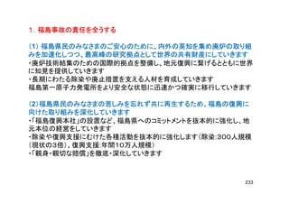 １．福島事故の責任を全うする１．福島事故の責任を全うする１．福島事故の責任を全うする１．福島事故の責任を全うする１．福島事故の責任を全うする１．福島事故の責任を全うする１．福島事故の責任を全うする１．福島事故の責任を全うする
（（（（1）））） 福島県民のみなさまのご安心のために、内外の英知を集め廃炉の取り組福島県民のみなさまのご安心のために、内外の英知を集め廃炉の取り組福島県民のみなさまのご安心のために、内外の英知を集め廃炉の取り組福島県民のみなさまのご安心のために、内外の英知を集め廃炉の取り組
みを加速化しつつ、最高峰の研究拠点として世界の共有財産にしていきますみを加速化しつつ、最高峰の研究拠点として世界の共有財産にしていきますみを加速化しつつ、最高峰の研究拠点として世界の共有財産にしていきますみを加速化しつつ、最高峰の研究拠点として世界の共有財産にしていきますみを加速化しつつ、最高峰の研究拠点として世界の共有財産にしていきますみを加速化しつつ、最高峰の研究拠点として世界の共有財産にしていきますみを加速化しつつ、最高峰の研究拠点として世界の共有財産にしていきますみを加速化しつつ、最高峰の研究拠点として世界の共有財産にしていきます
・廃炉技術結集のための国際的拠点を整備し、地元復興に繋げるとともに世界
に知見を提供していきます
・長期にわたる除染や廃止措置を支える人材を育成していきます・長期にわたる除染や廃止措置を支える人材を育成していきます
福島第一原子力発電所をより安全な状態に迅速かつ確実に移行していきます
（（（（2）福島県民のみなさまの苦しみを忘れず共に再生するため、福島の復興に）福島県民のみなさまの苦しみを忘れず共に再生するため、福島の復興に）福島県民のみなさまの苦しみを忘れず共に再生するため、福島の復興に）福島県民のみなさまの苦しみを忘れず共に再生するため、福島の復興に（（（（2）福島県民のみなさまの苦しみを忘れず共に再生するため、福島の復興に）福島県民のみなさまの苦しみを忘れず共に再生するため、福島の復興に）福島県民のみなさまの苦しみを忘れず共に再生するため、福島の復興に）福島県民のみなさまの苦しみを忘れず共に再生するため、福島の復興に
向けた取り組みを深化していきます向けた取り組みを深化していきます向けた取り組みを深化していきます向けた取り組みを深化していきます
・「福島復興本社」の設置など、福島県へのコミットメントを抜本的に強化し、地
元本位の経営をしていきます元本位の経営をしていきます
・除染や復興支援にむけた各種活動を抜本的に強化します（除染:３００人規模
（現状の３倍）、復興支援:年間１０万人規模）（現状の３倍）、復興支援:年間１０万人規模）
・「親身・親切な賠償」を徹底・深化していきます
233
 