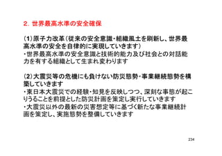 ２．世界最高水準の安全確保２．世界最高水準の安全確保２．世界最高水準の安全確保２．世界最高水準の安全確保２．世界最高水準の安全確保２．世界最高水準の安全確保２．世界最高水準の安全確保２．世界最高水準の安全確保
（（（（1）原子力改革（従来の安全意識・組織風土を刷新し、世界最）原子力改革（従来の安全意識・組織風土を刷新し、世界最）原子力改革（従来の安全意識・組織風土を刷新し、世界最）原子力改革（従来の安全意識・組織風土を刷新し、世界最
高水準の安全を自律的に実現していきます）高水準の安全を自律的に実現していきます）高水準の安全を自律的に実現していきます）高水準の安全を自律的に実現していきます）
・世界最高水準の安全意識と技術的能力及び社会との対話能
力を有する組織として生まれ変わります力を有する組織として生まれ変わります
（（（（2）大震災等の危機にも負けない防災態勢・事業継続態勢を構）大震災等の危機にも負けない防災態勢・事業継続態勢を構）大震災等の危機にも負けない防災態勢・事業継続態勢を構）大震災等の危機にも負けない防災態勢・事業継続態勢を構（（（（2）大震災等の危機にも負けない防災態勢・事業継続態勢を構）大震災等の危機にも負けない防災態勢・事業継続態勢を構）大震災等の危機にも負けない防災態勢・事業継続態勢を構）大震災等の危機にも負けない防災態勢・事業継続態勢を構
築していきます築していきます築していきます築していきます
・東日本大震災での経験・知見を反映しつつ、深刻な事態が起こ
りうることを前提とした防災計画を策定し実行していきます
・大震災以外の最新の災害想定等に基づく新たな事業継続計
画を策定し、実施態勢を整備していきます画を策定し、実施態勢を整備していきます
234
 