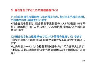 ３．責任を全うするための財務基盤づくり３．責任を全うするための財務基盤づくり３．責任を全うするための財務基盤づくり３．責任を全うするための財務基盤づくり３．責任を全うするための財務基盤づくり３．責任を全うするための財務基盤づくり３．責任を全うするための財務基盤づくり３．責任を全うするための財務基盤づくり
（（（（1）自由化後も市場競争に生き残るため、あらゆる手段を活用し）自由化後も市場競争に生き残るため、あらゆる手段を活用し）自由化後も市場競争に生き残るため、あらゆる手段を活用し）自由化後も市場競争に生き残るため、あらゆる手段を活用し
て抜本的コスト削減を行いますて抜本的コスト削減を行いますて抜本的コスト削減を行いますて抜本的コスト削減を行います
・料金査定を踏まえ、総合特別事業計画のコスト削減額（１０年平
均３，３６５億円）から、更に年１，０００億円規模のコスト削減を上均３，３６５億円）から、更に年１，０００億円規模のコスト削減を上
積みします
（（（（2）細分化された組織単位でのコスト管理を徹底していきます）細分化された組織単位でのコスト管理を徹底していきます）細分化された組織単位でのコスト管理を徹底していきます）細分化された組織単位でのコスト管理を徹底していきます
・自発的なコスト管理・コスト削減が可能となる管理会計を導入し
ます
・社内取引ルールによる相互牽制・競争メカニズムを導入します
・上記の成果を経営意思決定へ徹底活用します（資源配分・人事・上記の成果を経営意思決定へ徹底活用します（資源配分・人事
等）
235
 