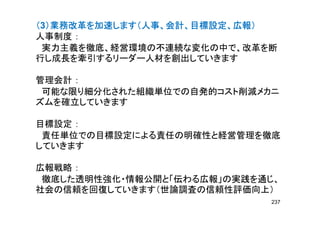 （（（（3）業務改革を加速します（人事、会計、目標設定、広報））業務改革を加速します（人事、会計、目標設定、広報））業務改革を加速します（人事、会計、目標設定、広報））業務改革を加速します（人事、会計、目標設定、広報）
人事制度 ：人事制度 ：
実力主義を徹底、経営環境の不連続な変化の中で、改革を断
行し成長を牽引するリーダー人材を創出していきます行し成長を牽引するリーダー人材を創出していきます
管理会計 ：
可能な限り細分化された組織単位での自発的コスト削減メカニ可能な限り細分化された組織単位での自発的コスト削減メカニ
ズムを確立していきます
目標設定 ：
責任単位での目標設定による責任の明確性と経営管理を徹底責任単位での目標設定による責任の明確性と経営管理を徹底
していきます
広報戦略 ：広報戦略 ：
徹底した透明性強化・情報公開と「伝わる広報」の実践を通じ、
社会の信頼を回復していきます（世論調査の信頼性評価向上）社会の信頼を回復していきます（世論調査の信頼性評価向上）
237
 