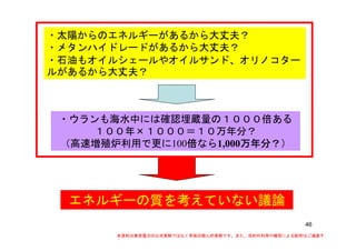 ・太陽からのエネルギーがあるから大丈夫？・太陽からのエネルギーがあるから大丈夫？
・メタンハイドレードがあるから大丈夫？
・石油もオイルシェールやオイルサンド、オリノコター
ルがあるから大丈夫？ルがあるから大丈夫？
・ウランも海水中には確認埋蔵量の１０００倍ある
１００年×１０００＝１０万年分？
（高速増殖炉利用で更に100倍倍倍倍なら1,000万年分？万年分？万年分？万年分？）
エネルギーの質を考えていない議論
46
本資料は東京電力の公式見解ではなく早坂の個人的見解です。また、目的外利用や複写による配布はご遠慮下
さい。
 
