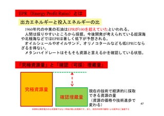 EPR（Energy Profit Ratio）とは
出力エネルギーと投入エネルギーの比
1960年代の中東の石油はEPRが100を超えていたといわれる。
人間は採りやすいところから採掘。今後開発が考えられている超深海
や北極海などではEPRは著しく低下が予想される。
オイルシェールやオイルサンド、オリノコタールなども低EPRにならオイルシェールやオイルサンド、オリノコタールなども低EPRになら
ざるを得ない。
メタンハイドレートはそもそも資源と言えるかを確認している状態。
「究極資源量」と「確認（可採）埋蔵量」
究極資源量
確認埋蔵量
現在の技術で経済的に採取
できる資源の量
47
確認埋蔵量
（資源の価格や技術進歩で
変わる）
本資料は東京電力の公式見解ではなく早坂の個人的見解です。また、目的外利用や複写による配布はご遠慮下さ
い。
 
