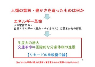 人類の繁栄・豊かさを造ったものは何か人類の繁栄・豊かさを造ったものは何か
エネルギー革命
人や家畜の力・人や家畜の力・
自然エネルギー（風力・バイオマス）の頸木からの解放
生産力の増大生産力の増大
交通革命⇒国際的な分業体制の進展交通革命⇒国際的な分業体制の進展
【リカードの比較優位論】
8
（あくまでも早坂の個人的見解で東京電力の公式見解ではありません）（あくまでも早坂の個人的見解で東京電力の公式見解ではありません）（あくまでも早坂の個人的見解で東京電力の公式見解ではありません）（あくまでも早坂の個人的見解で東京電力の公式見解ではありません）
【リカードの比較優位論】
 