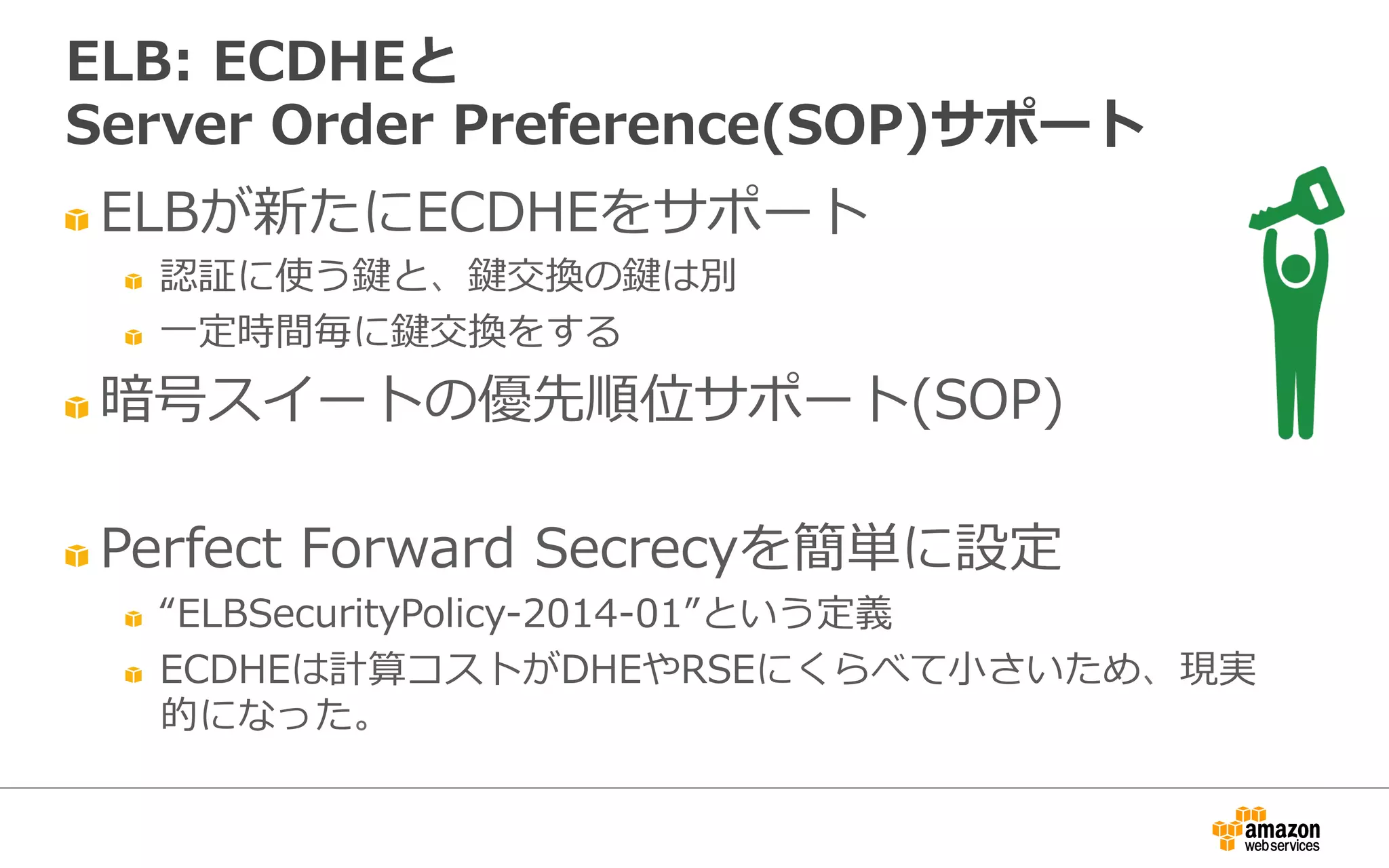 " ELBが新たにECDHEをサポート
" 認証に使う鍵と、鍵交換の鍵は別
" ⼀一定時間毎に鍵交換をする
" 暗号スイートの優先順位サポート(SOP)
" Perfect  Forward  Secrecyを簡単に設定
" “ELBSecurityPolicy-‐‑‒2014-‐‑‒01”という定義
" ECDHEは計算コストがDHEやRSEにくらべて⼩小さいため、現実
的になった。
ELB:  ECDHEと
Server  Order  Preference(SOP)サポート
 