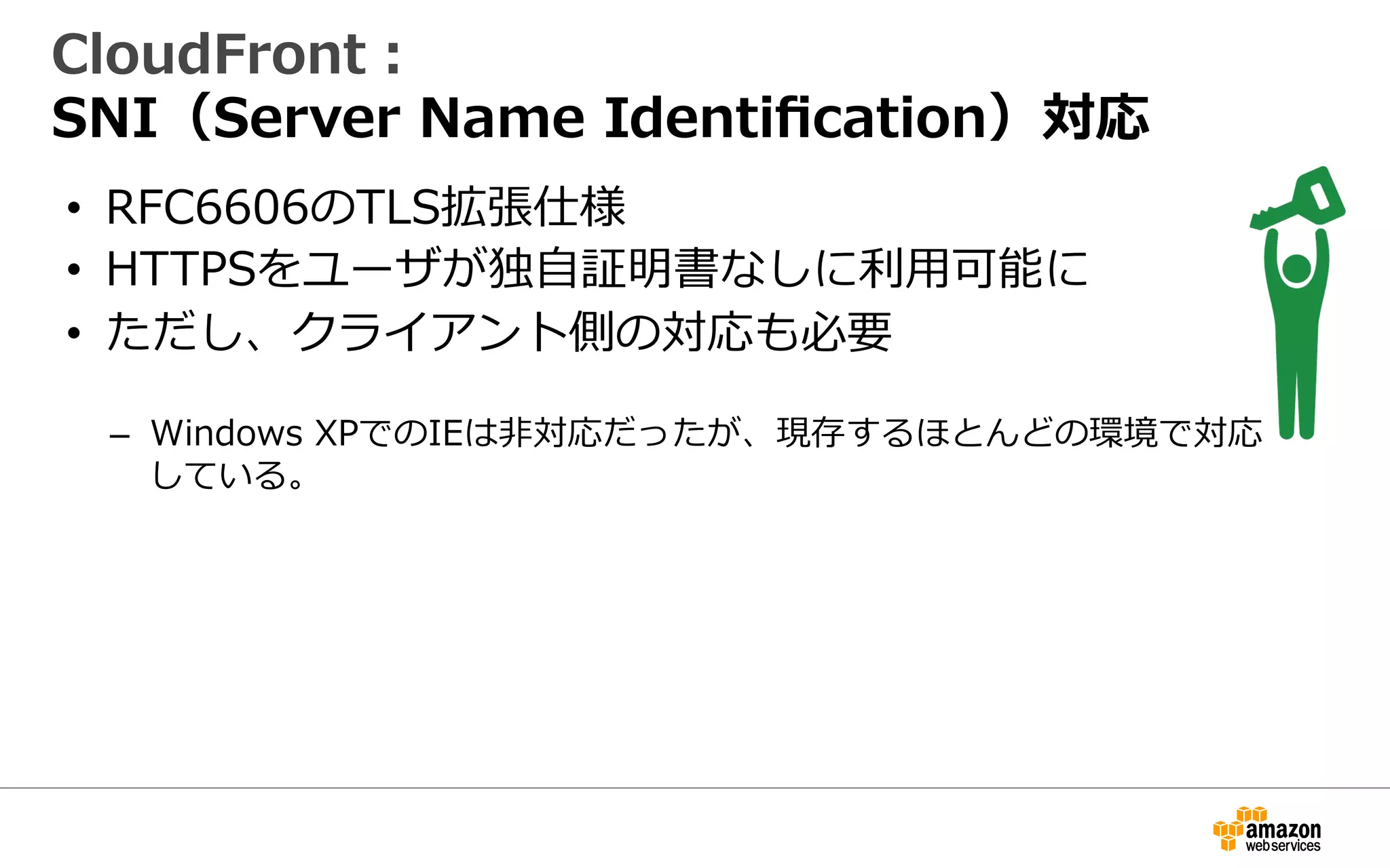CloudFront：
SNI（Server  Name  Identiﬁcation）対応
•  RFC6606のTLS拡張仕様
•  HTTPSのために証明書をアップロードするだけ
–  ユーザが独⾃自IPアドレスなしに利利⽤用可能に
•  ただし、クライアント側の対応も必要
–  Windows  XPでのIEは⾮非対応だったが、現存するほとんどの環境で対応
している。
 