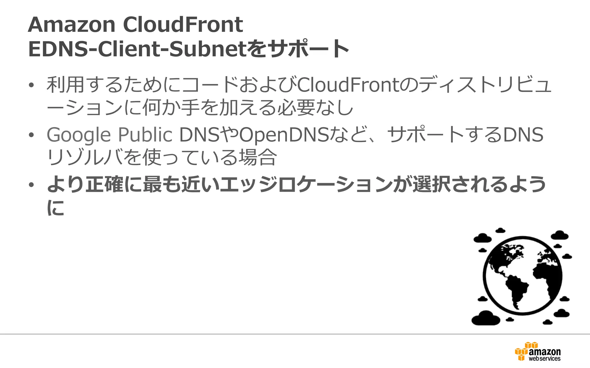 Amazon  CloudFront
EDNS-‐‑‒Client-‐‑‒Subnetをサポート
•  利利⽤用するためにコードおよびCloudFrontのディストリ
ビューションに何か⼿手を加える必要なし
•  Google  Public  DNSやOpenDNSなど、サポートするDNS
リゾルバを使っている場合
•  より正確に最も近いエッジロケーションが選択されるよう
に
 