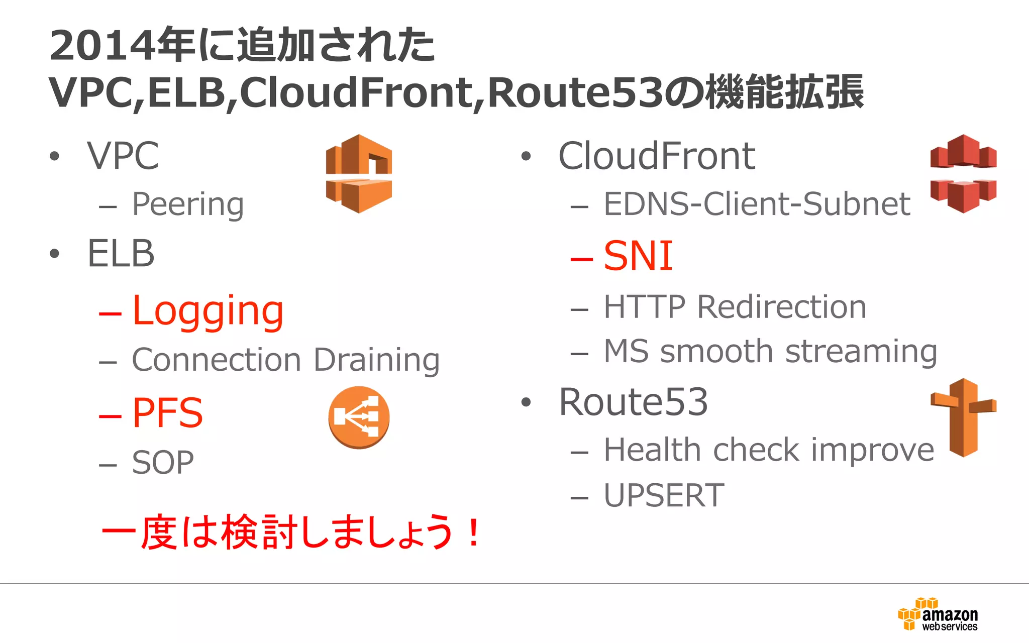 2014年年に追加された
VPC,ELB,CloudFront,Route53の機能拡張
•  VPC
–  Peering
•  ELB
– Logging
–  Connection  Draining
– PFS
–  SOP
•  CloudFront
–  EDNS-‐‑‒Client-‐‑‒Subnet
– SNI
–  HTTP  Redirection
–  MS  smooth  streaming
•  Route53
–  Health  check  improve
–  UPSERT
一度は検討しましょう！
 