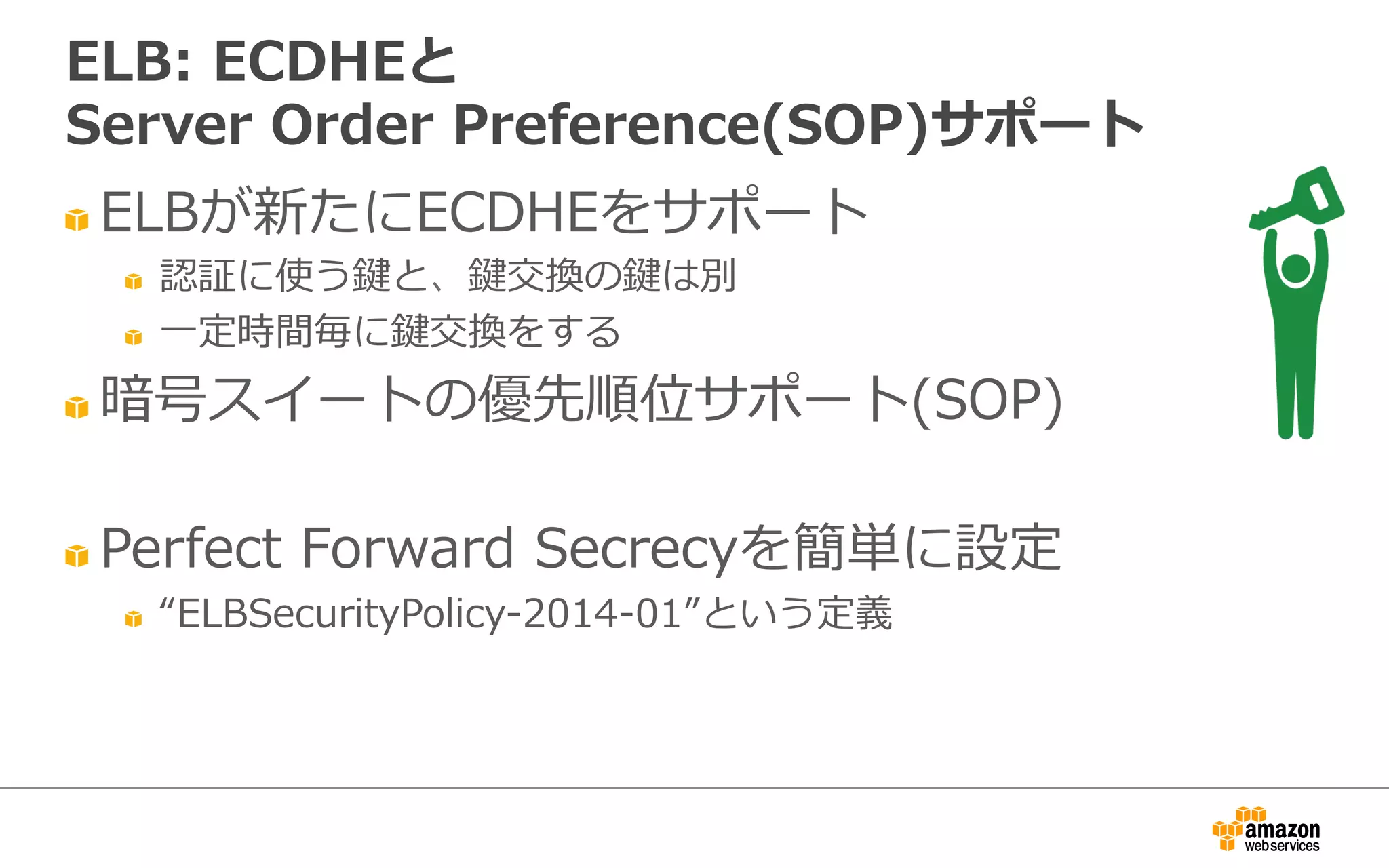 " ELBが新たにECDHEをサポート
" 認証に使う鍵と、鍵交換の鍵は別
" ⼀一定時間毎に鍵交換をする
" 暗号スイートの優先順位サポート(SOP)
" Perfect  Forward  Secrecyを簡単に設定
" “ELBSecurityPolicy-‐‑‒2014-‐‑‒01”という定義
ELB:  ECDHEと
Server  Order  Preference(SOP)サポート
 