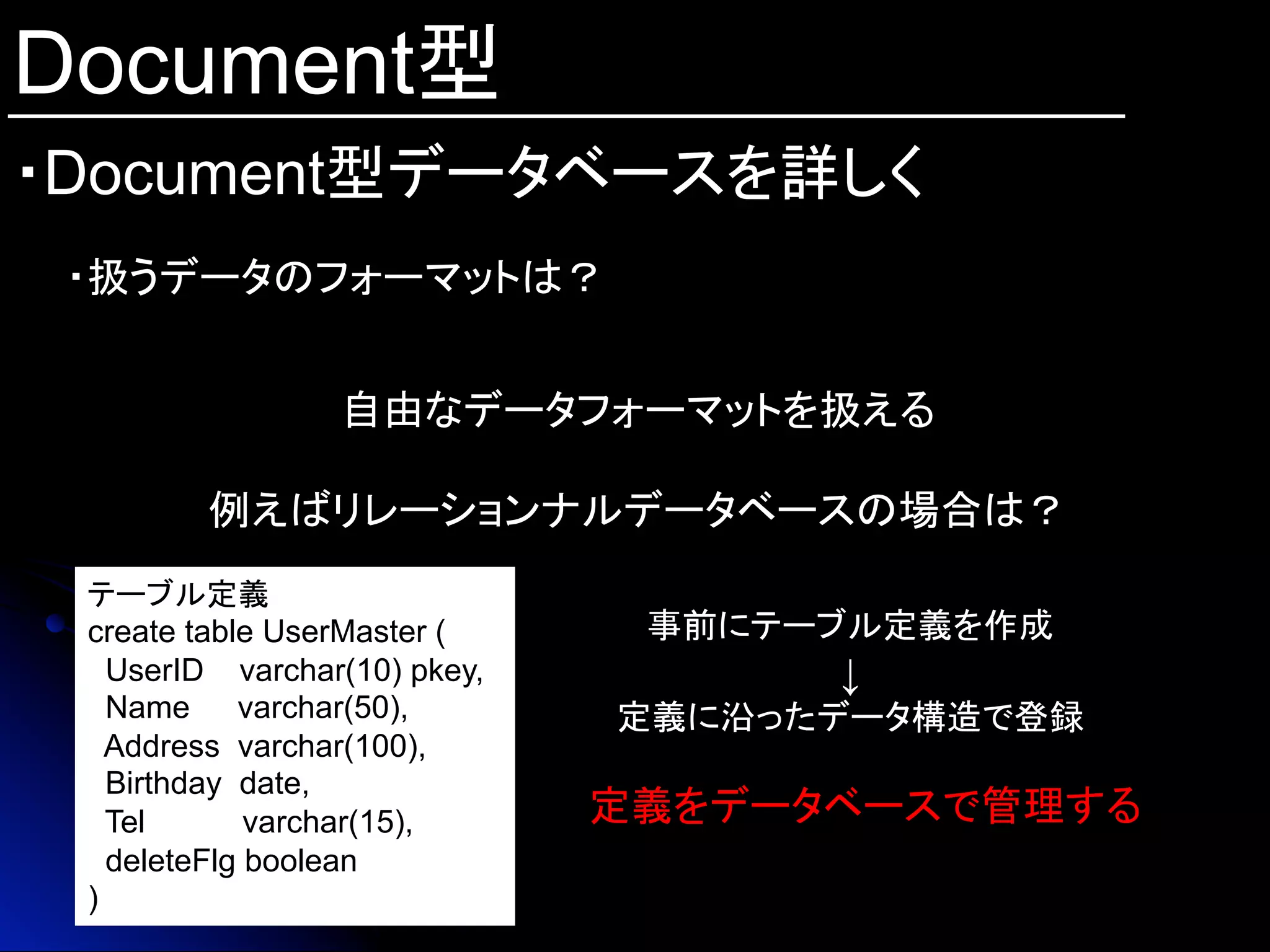 Document型
・Document型データベースを詳しく	
・扱うデータのフォーマットは？
自由なデータフォーマットを扱える
例えばリレーションナルデータベースの場合は？
テーブル定義
create table UserMaster (
UserID varchar(10) pkey,
Name 　 varchar(50),
Address varchar(100),
Birthday date,
Tel varchar(15),
deleteFlg boolean
)	
事前にテーブル定義を作成
↓
定義に沿ったデータ構造で登録	
定義をデータベースで管理する	
 