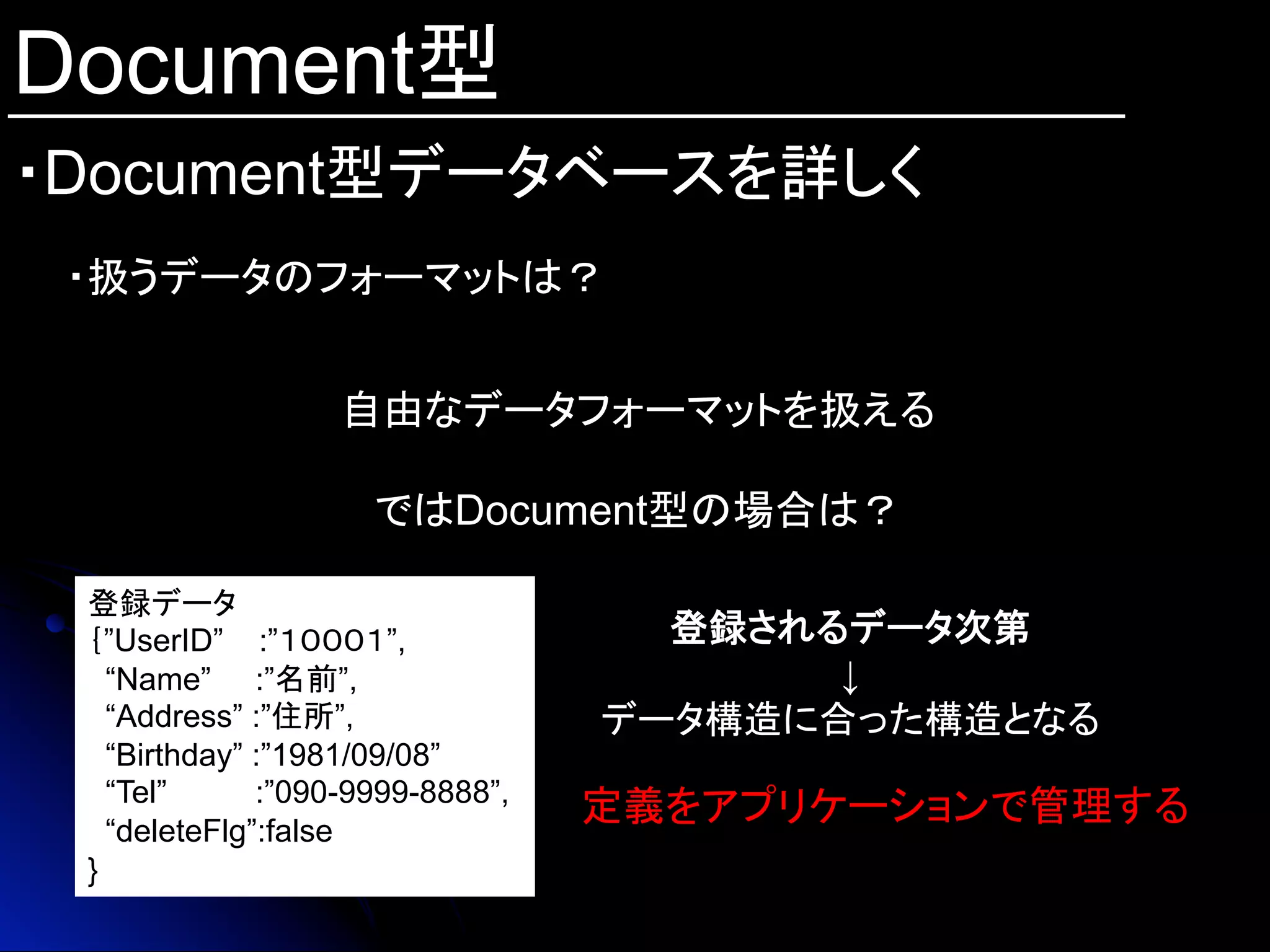 Document型
・Document型データベースを詳しく	
・扱うデータのフォーマットは？
自由なデータフォーマットを扱える
ではDocument型の場合は？
登録データ
｛”UserID” :”１０００１”,
“Name” :”名前”,
“Address” :”住所”,
“Birthday” :”1981/09/08”
“Tel” :”090-9999-8888”,
“deleteFlg”:false
}
登録されるデータ次第	
↓
データ構造に合った構造となる	
定義をアプリケーションで管理する	
 