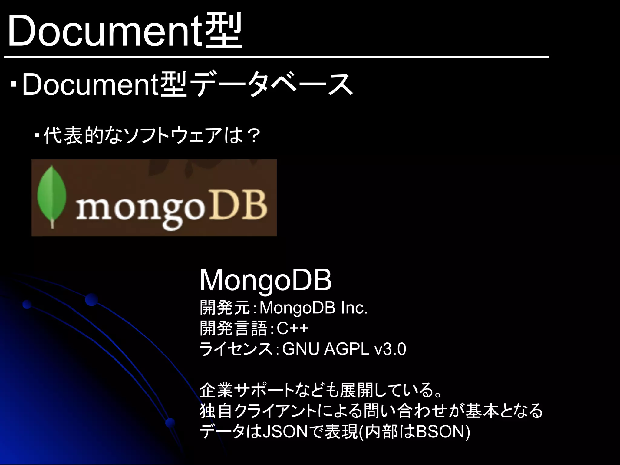 Document型
・Document型データベース	
・代表的なソフトウェアは？
MongoDB
開発元：MongoDB Inc.
開発言語：C++
ライセンス：GNU AGPL v3.0
企業サポートなども展開している。
独自クライアントによる問い合わせが基本となる
データはJSONで表現(内部はBSON)
 