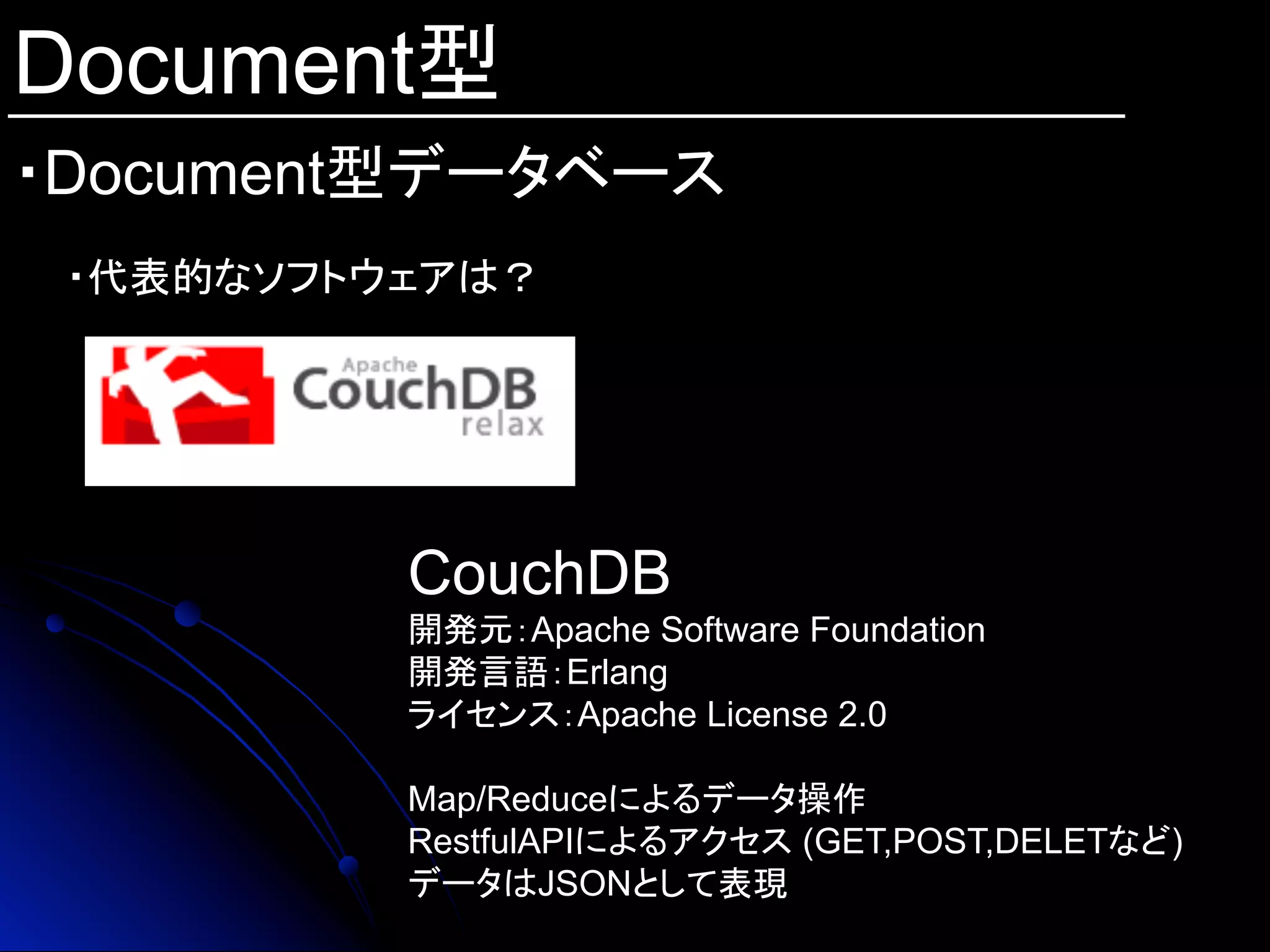 Document型
・Document型データベース	
・代表的なソフトウェアは？
CouchDB
開発元：Apache Software Foundation
開発言語：Erlang
ライセンス：Apache License 2.0
Map/Reduceによるデータ操作
RestfulAPIによるアクセス (GET,POST,DELETなど)
データはJSONとして表現
 