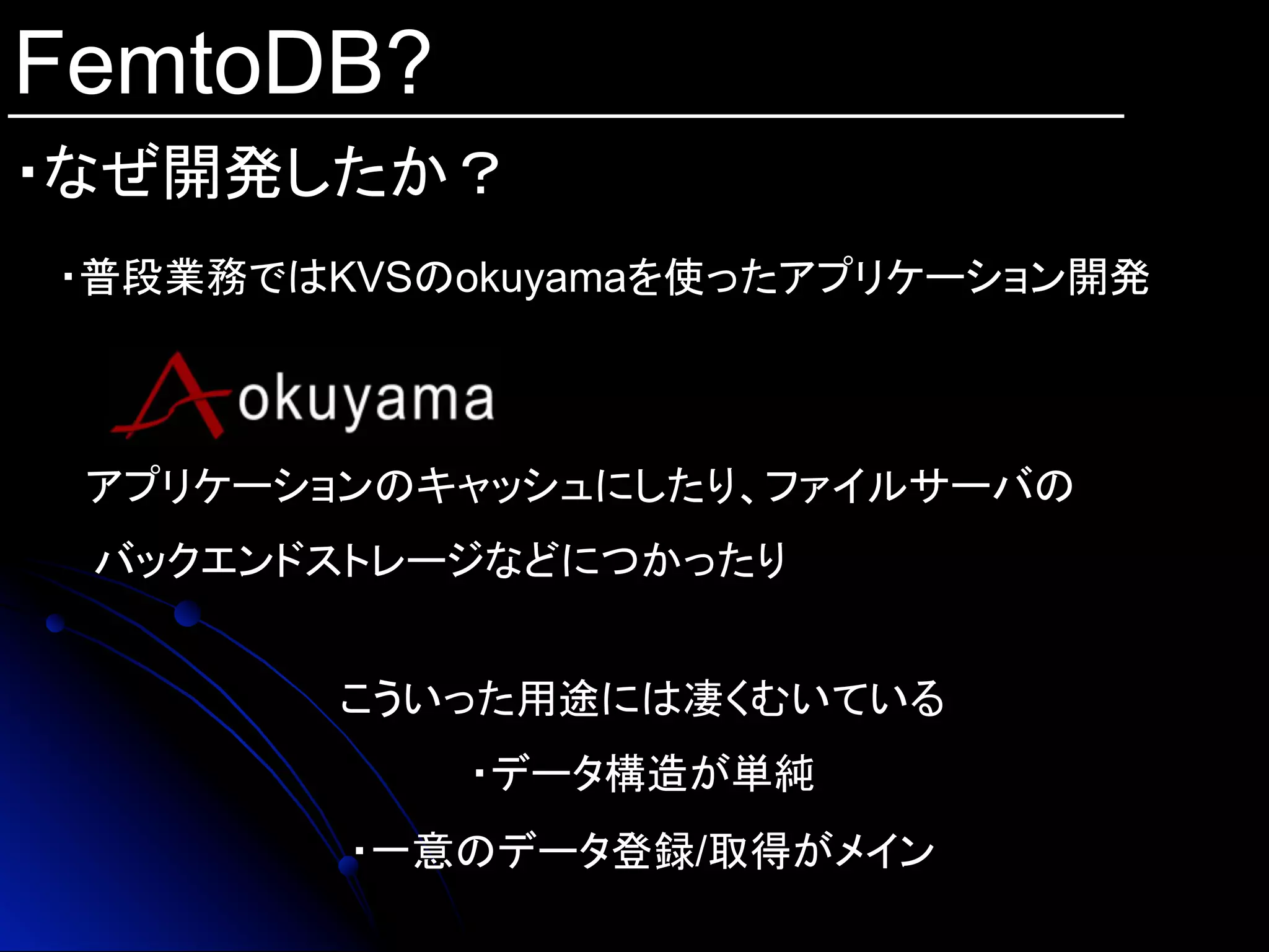FemtoDB?
・なぜ開発したか？	
・普段業務ではKVSのokuyamaを使ったアプリケーション開発
こういった用途には凄くむいている
・データ構造が単純
・一意のデータ登録/取得がメイン
　アプリケーションのキャッシュにしたり、ファイルサーバの
バックエンドストレージなどにつかったり
 