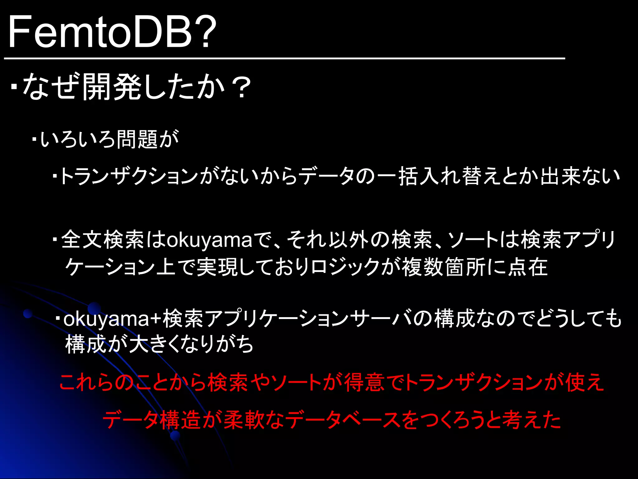 FemtoDB?
・なぜ開発したか？	
・いろいろ問題が
これらのことから検索やソートが得意でトランザクションが使え
データ構造が柔軟なデータベースをつくろうと考えた
　 ・トランザクションがないからデータの一括入れ替えとか出来ない
　 ・全文検索はokuyamaで、それ以外の検索、ソートは検索アプリ
ケーション上で実現しておりロジックが複数箇所に点在
・okuyama+検索アプリケーションサーバの構成なのでどうしても
構成が大きくなりがち
 