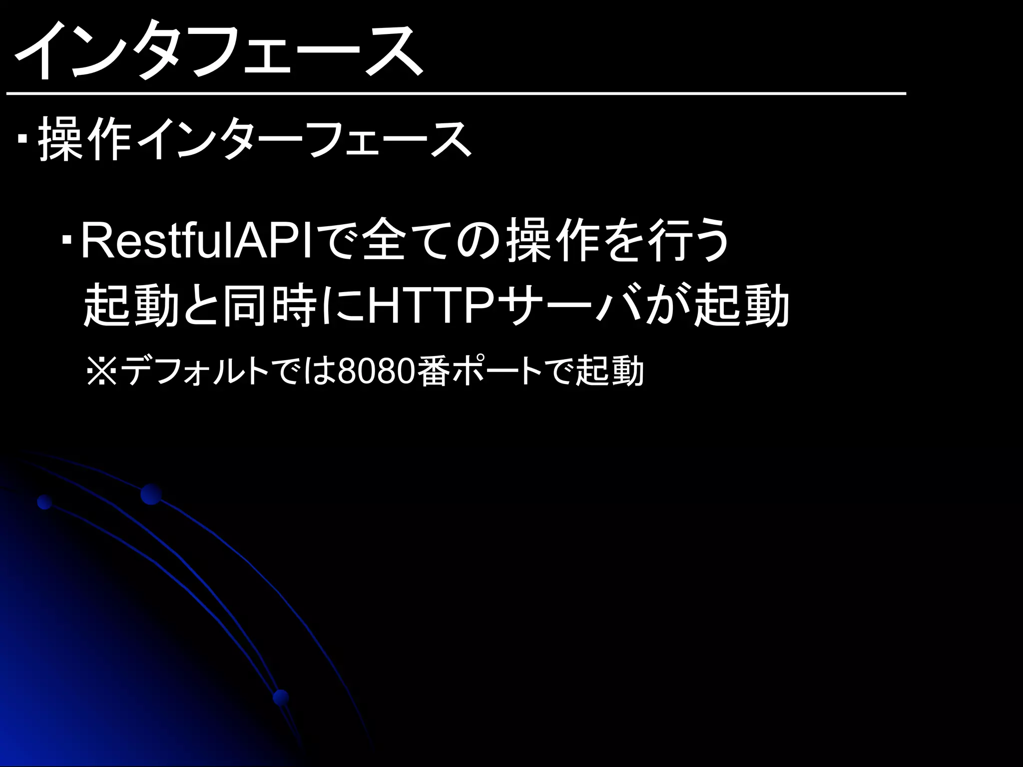 インタフェース
・操作インターフェース
・RestfulAPIで全ての操作を行う
起動と同時にHTTPサーバが起動
※デフォルトでは8080番ポートで起動
	
 