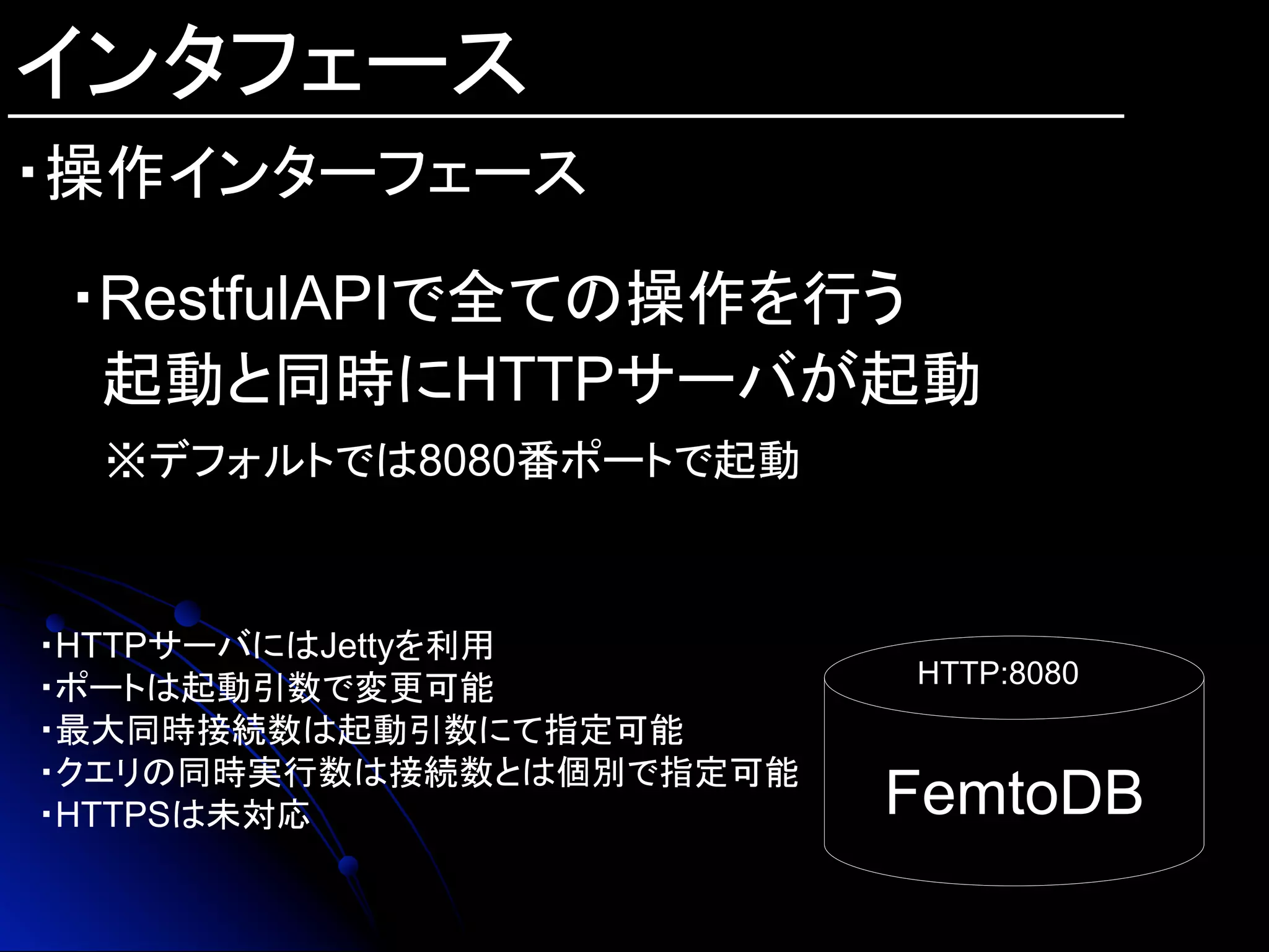 インタフェース
FemtoDB	
HTTP:8080	
・HTTPサーバにはJettyを利用
・ポートは起動引数で変更可能
・最大同時接続数は起動引数にて指定可能
・クエリの同時実行数は接続数とは個別で指定可能
・HTTPSは未対応
・RestfulAPIで全ての操作を行う
起動と同時にHTTPサーバが起動
※デフォルトでは8080番ポートで起動
・操作インターフェース
 