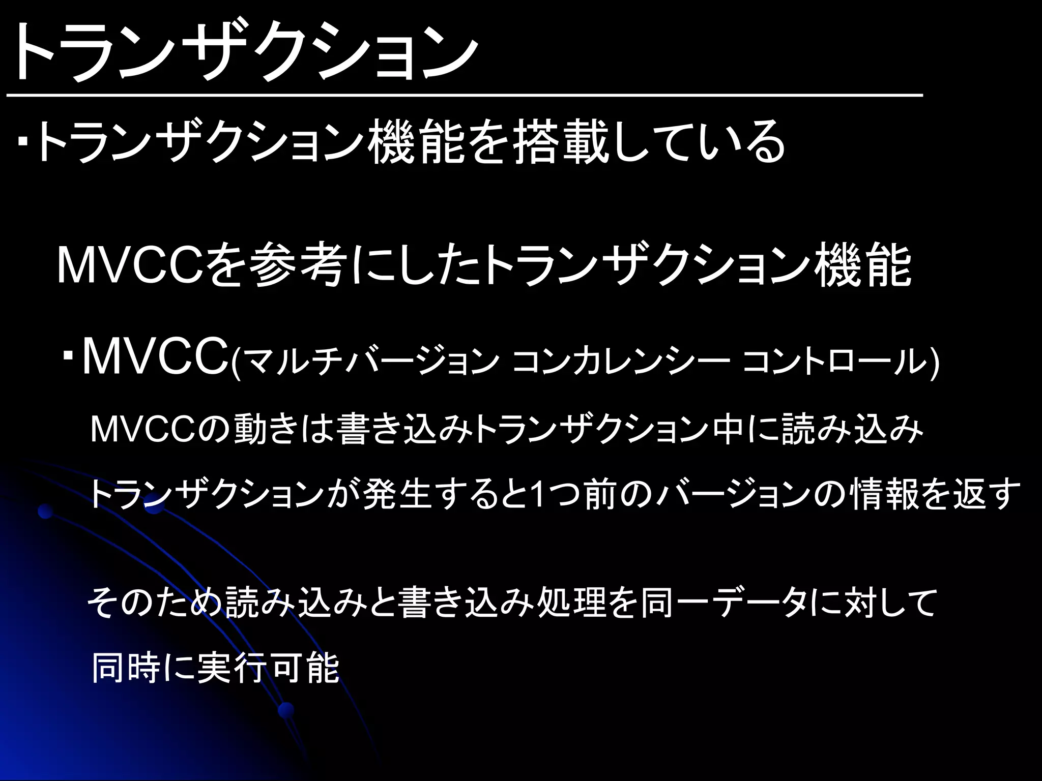 トランザクション
・トランザクション機能を搭載している	
MVCCを参考にしたトランザクション機能
・MVCC(マルチバージョン コンカレンシー コントロール)
　MVCCの動きは書き込みトランザクション中に読み込み
　トランザクションが発生すると1つ前のバージョンの情報を返す
　
そのため読み込みと書き込み処理を同一データに対して
　同時に実行可能
 