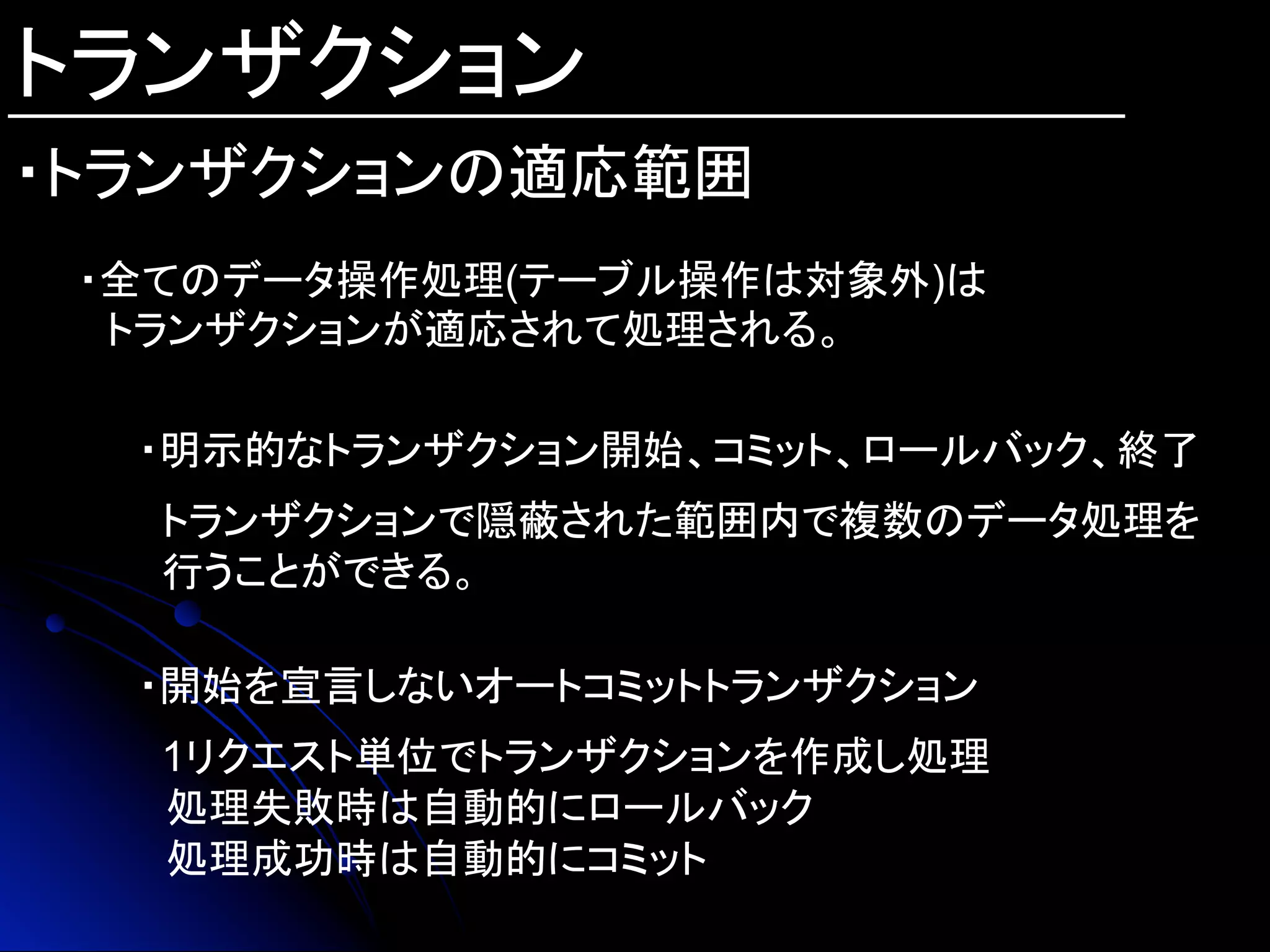 トランザクション
・トランザクションの適応範囲	
・全てのデータ操作処理(テーブル操作は対象外)は
　トランザクションが適応されて処理される。
・明示的なトランザクション開始、コミット、ロールバック、終了
　
トランザクションで隠蔽された範囲内で複数のデータ処理を
行うことができる。
・開始を宣言しないオートコミットトランザクション
1リクエスト単位でトランザクションを作成し処理
　処理失敗時は自動的にロールバック
　処理成功時は自動的にコミット
 