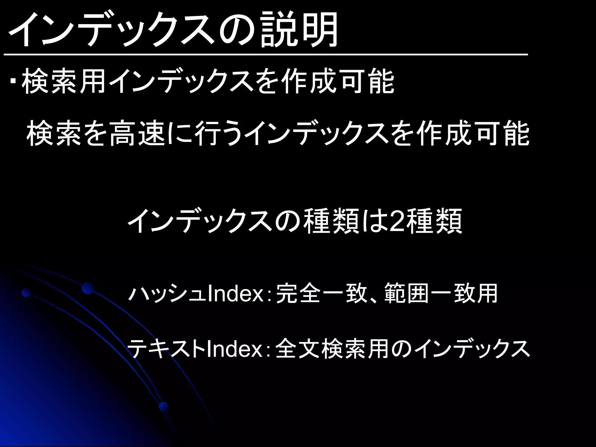 インデックスの説明
・検索用インデックスを作成可能
　検索を高速に行うインデックスを作成可能
インデックスの種類は2種類
ハッシュIndex：完全一致、範囲一致用
テキストIndex：全文検索用のインデックス
 