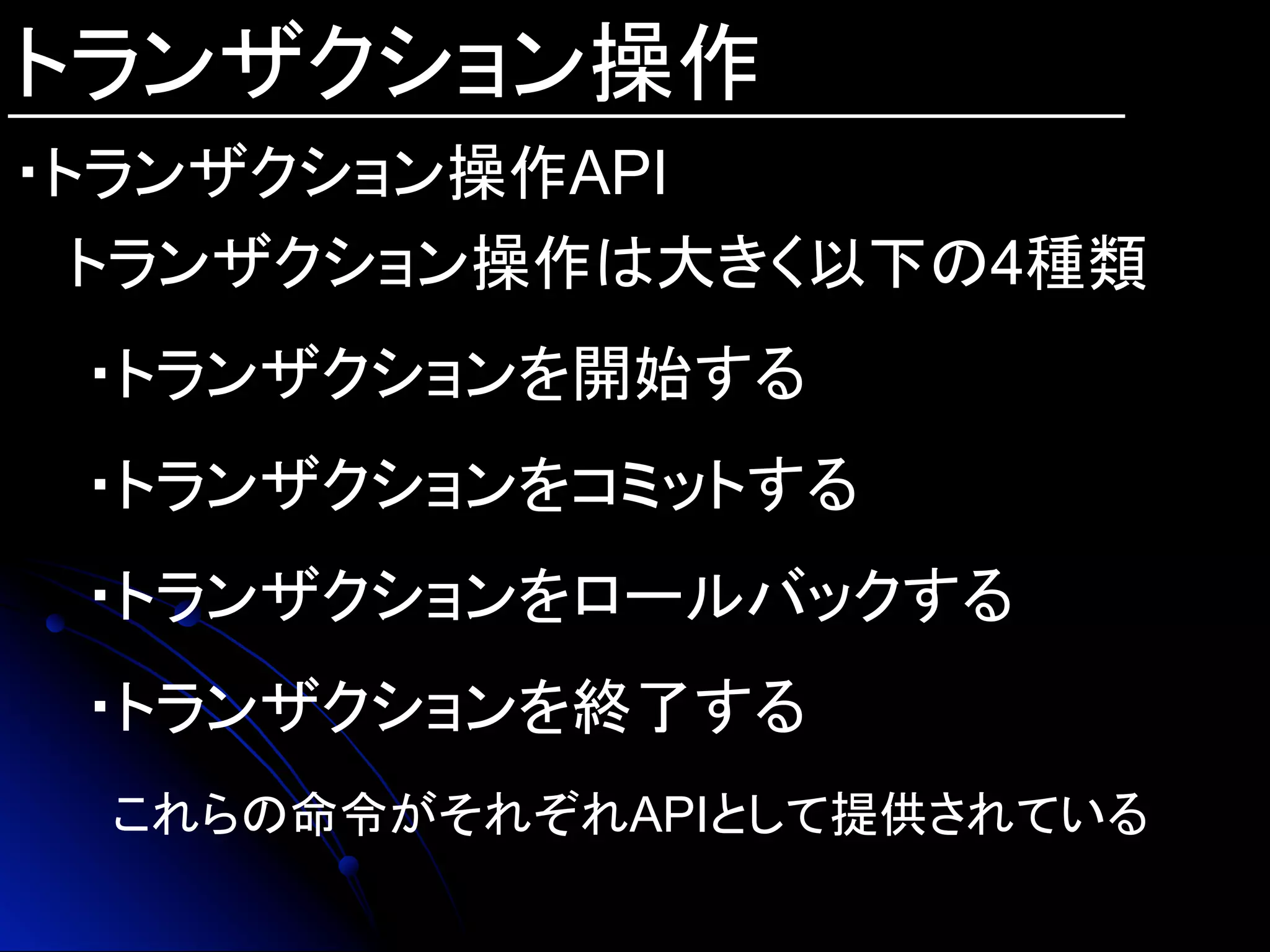 トランザクション操作
・トランザクション操作API
トランザクション操作は大きく以下の4種類
・トランザクションを開始する
・トランザクションをコミットする
・トランザクションをロールバックする
・トランザクションを終了する
これらの命令がそれぞれAPIとして提供されている	
 