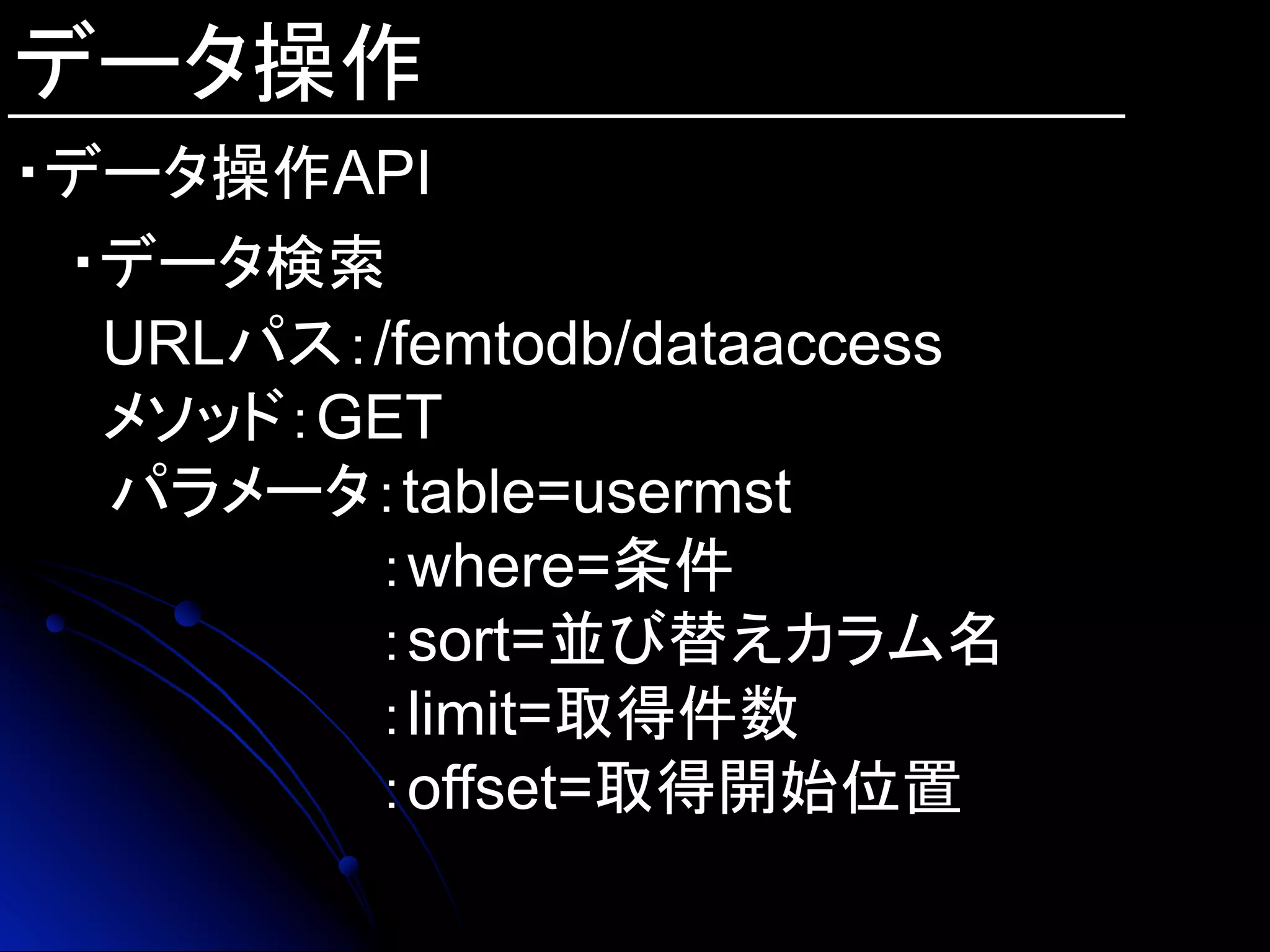 データ操作
・データ操作API
・データ検索
URLパス：/femtodb/dataaccess
メソッド：GET
　パラメータ：table=usermst
：where=条件
：sort=並び替えカラム名
：limit=取得件数
：offset=取得開始位置
 