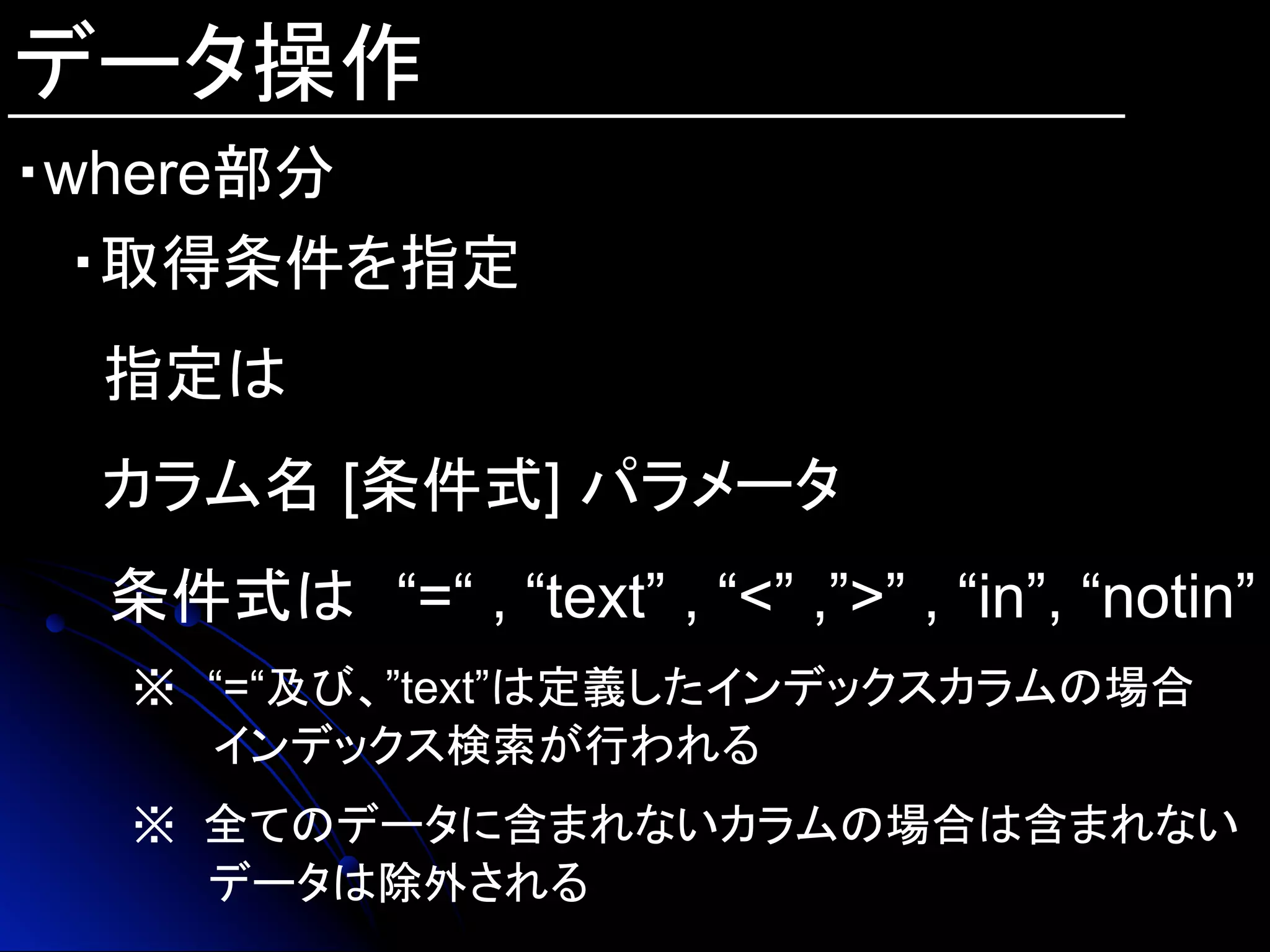 データ操作
・where部分
・取得条件を指定
指定は
カラム名 [条件式] パラメータ
　条件式は　“=“ , “text” , “<” ,”>” , “in”, “notin”
※　“=“及び、”text”は定義したインデックスカラムの場合
　 　　 インデックス検索が行われる
※ 全てのデータに含まれないカラムの場合は含まれない
データは除外される
 