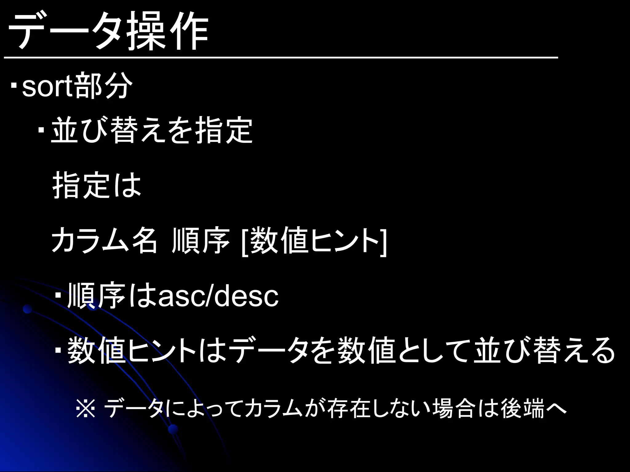 データ操作
・sort部分
・並び替えを指定
指定は
カラム名 順序 [数値ヒント]
・順序はasc/desc
・数値ヒントはデータを数値として並び替える
　　※ データによってカラムが存在しない場合は後端へ
 