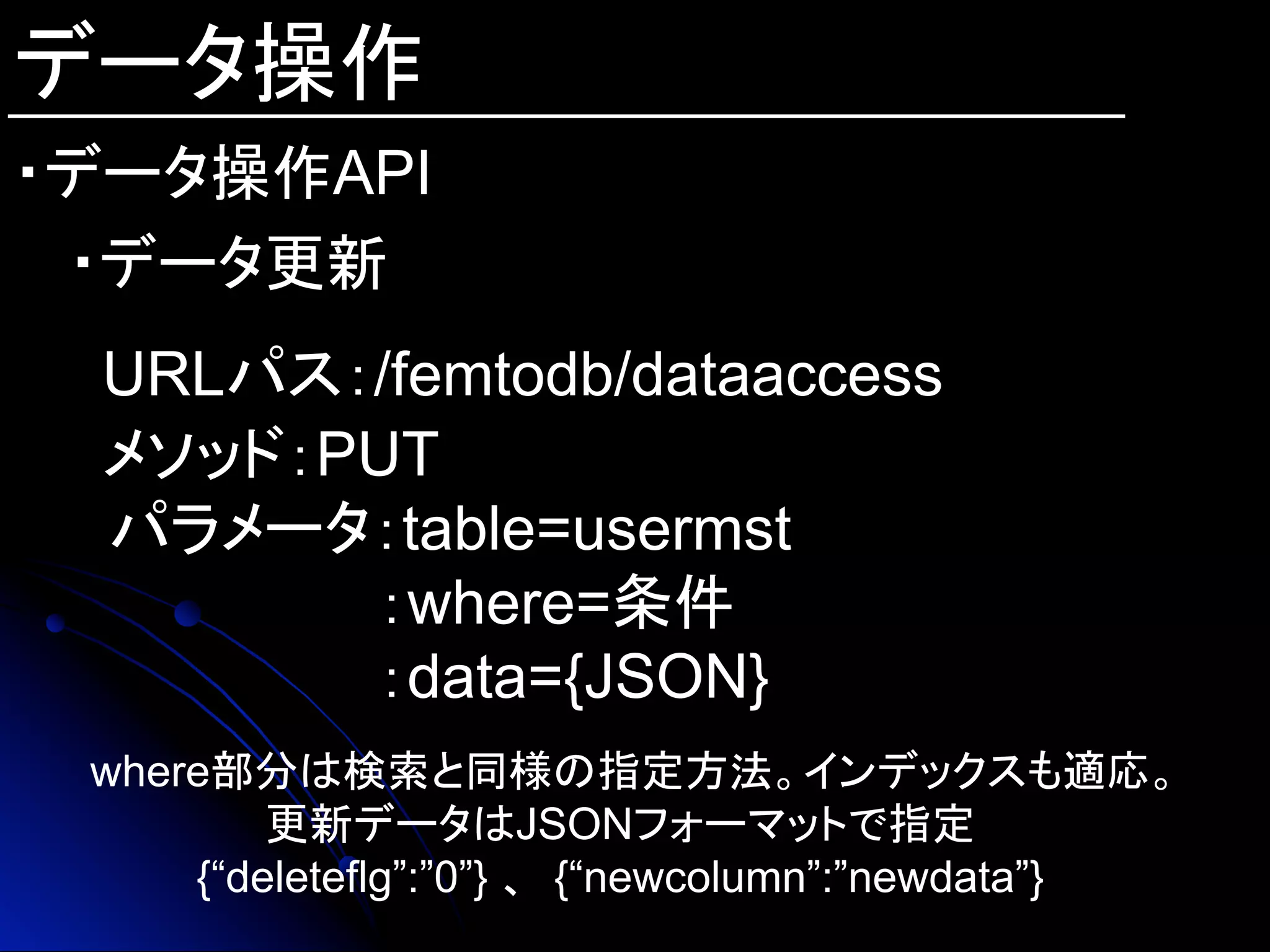 データ操作
・データ操作API
・データ更新
URLパス：/femtodb/dataaccess
メソッド：PUT
　パラメータ：table=usermst
：where=条件
：data={JSON}
where部分は検索と同様の指定方法。インデックスも適応。
更新データはJSONフォーマットで指定
{“deleteflg”:”0”} 、 {“newcolumn”:”newdata”}	
 