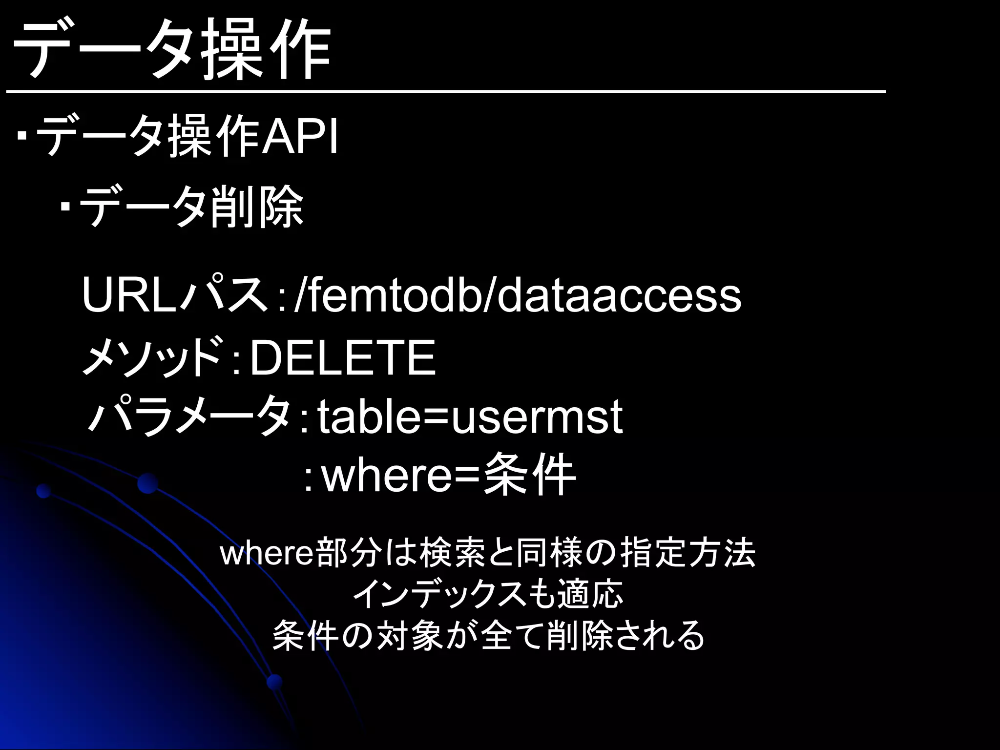データ操作
・データ操作API
・データ削除
URLパス：/femtodb/dataaccess
メソッド：DELETE
　パラメータ：table=usermst
：where=条件
where部分は検索と同様の指定方法
インデックスも適応
条件の対象が全て削除される
 
