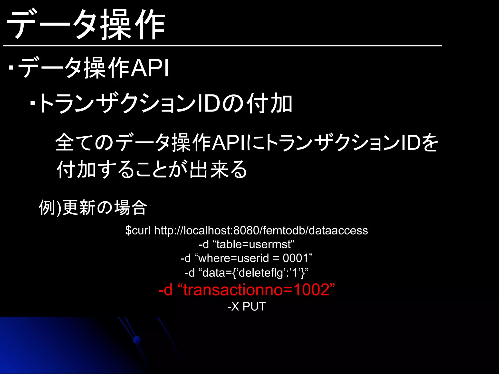 データ操作
・データ操作API
・トランザクションIDの付加
　　全てのデータ操作APIにトランザクションIDを
付加することが出来る
例)更新の場合
$curl http://localhost:8080/femtodb/dataaccess
-d “table=usermst“
-d “where=userid = 0001”
-d “data={‘deleteflg’:’1’}”
-d “transactionno=1002”
-X PUT	
 
