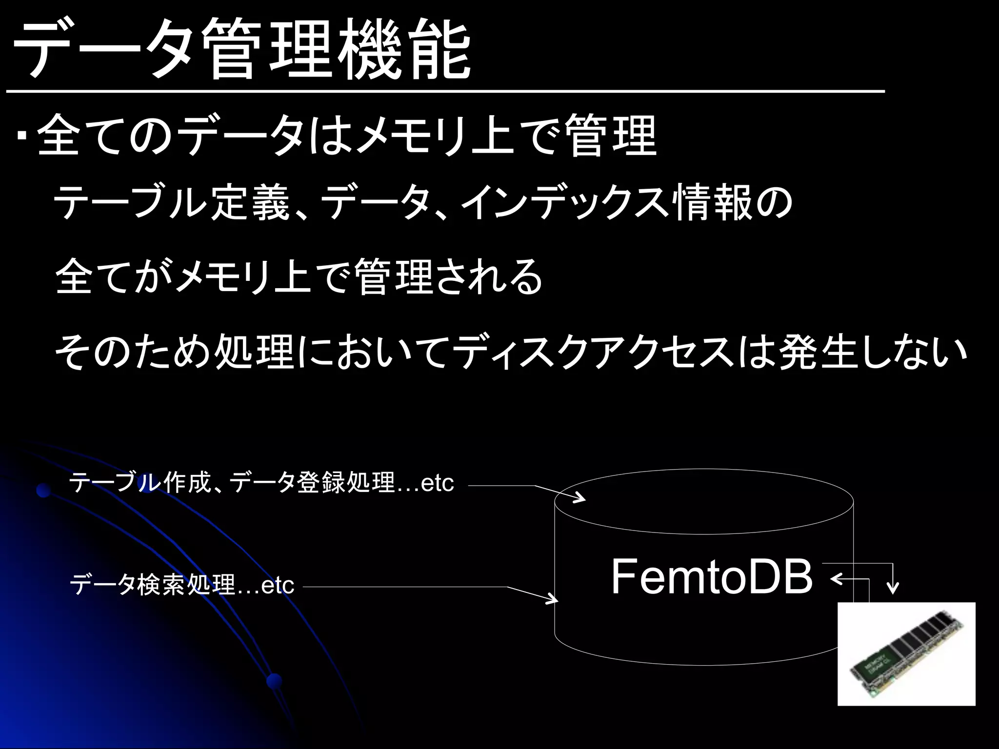 データ管理機能
・全てのデータはメモリ上で管理
テーブル定義、データ、インデックス情報の
全てがメモリ上で管理される
そのため処理においてディスクアクセスは発生しない
FemtoDB	
テーブル作成、データ登録処理…etc
データ検索処理…etc
 