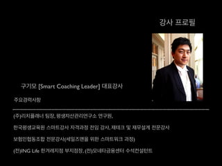 강사 프로필
구기모 [Smart Coaching Leader] 대표강사
주요경력사항
(주)리치플래너 팀장, 평생자산관리연구소 연구원, 	

한국평생교육원 스마트강사 자격과정 전임 강사, 재테크 및 재무설계 전문강사	

보험인협동조합 전문강사(세일즈맨을 위한 스마트워크 과정)	

(전)ING Life 한겨레지점 부지점장, (전)모네타금융센터 수석컨설턴트
 