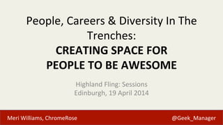 Meri	
  Williams,	
  ChromeRose 	
   	
   	
   	
   	
   	
   	
   	
  	
  	
  	
  	
  	
  	
  @Geek_Manager	
  
People,	
  Careers	
  &	
  Diversity	
  In	
  The	
  
Trenches:	
  	
  
CREATING	
  SPACE	
  FOR	
  	
  
PEOPLE	
  TO	
  BE	
  AWESOME	
  
Highland	
  Fling:	
  Sessions	
  
Edinburgh,	
  19	
  April	
  2014	
  
 