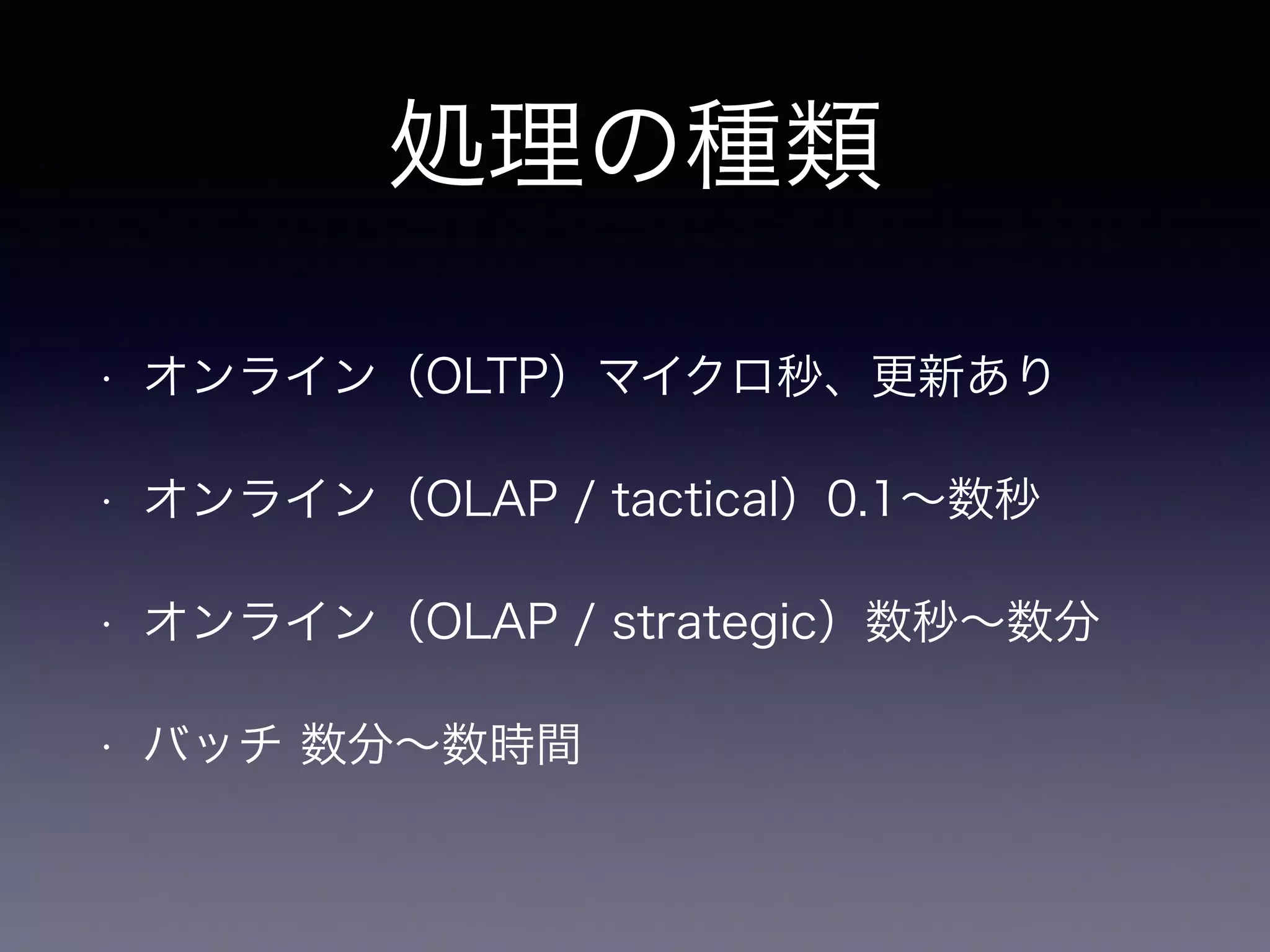処理の種類
• オンライン（OLTP）マイクロ秒、更新あり
• オンライン（OLAP / tactical）0.1∼数秒
• オンライン（OLAP / strategic）数秒∼数分
• バッチ 数分∼数時間
 