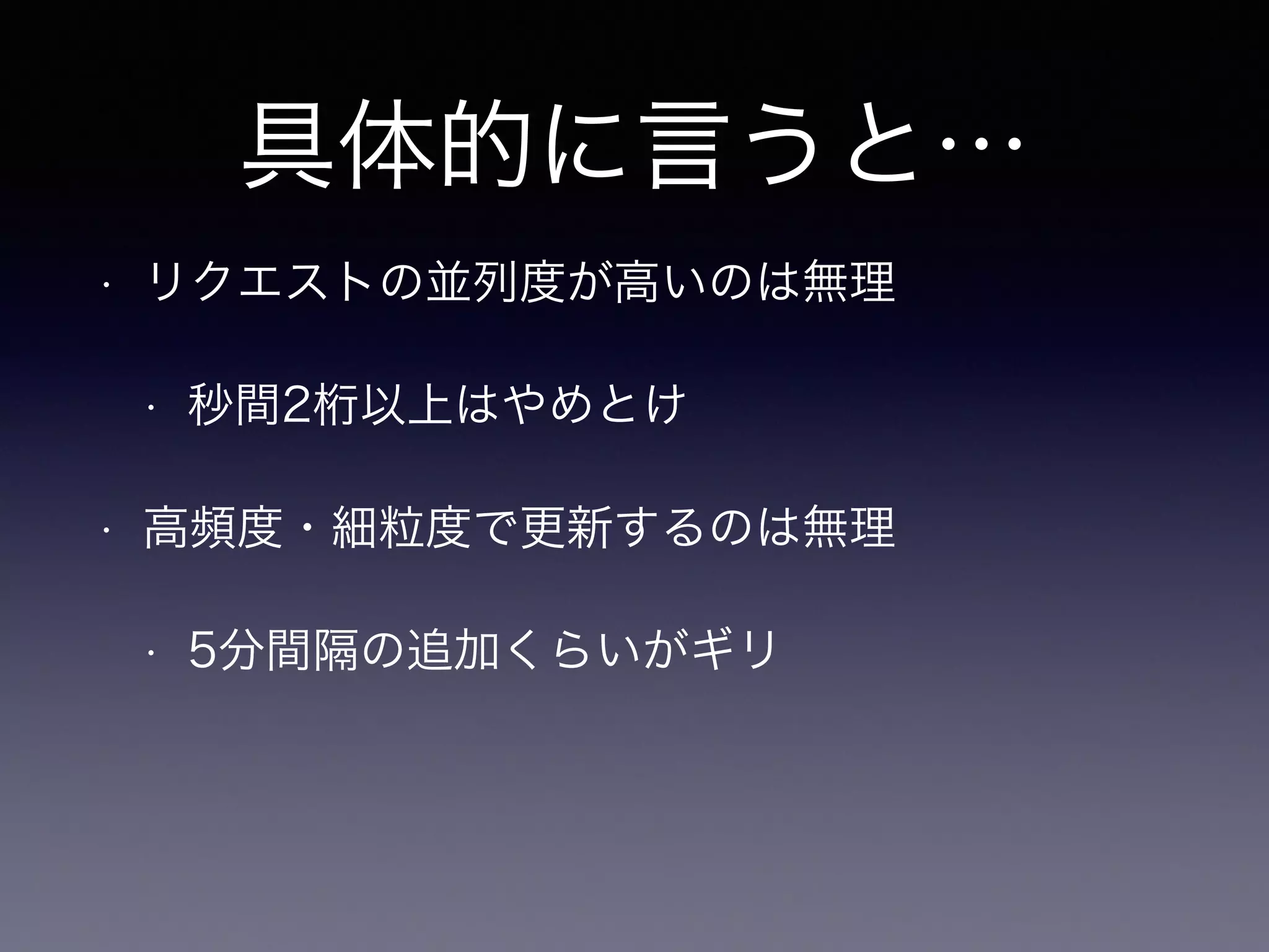 具体的に言うと…
• リクエストの並列度が高いのは無理
• 秒間2桁以上はやめとけ
• 高頻度・細粒度で更新するのは無理
• 5分間隔の追加くらいがギリ
 