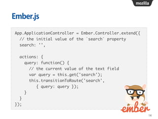 Ember.js
App.ApplicationController = Ember.Controller.extend({	
// the initial value of the `search` property	
search: '',	
!
actions: {	
query: function() {	
// the current value of the text field	
var query = this.get('search');	
this.transitionToRoute('search', 	
{ query: query });	
}	
}	
});
14
 
