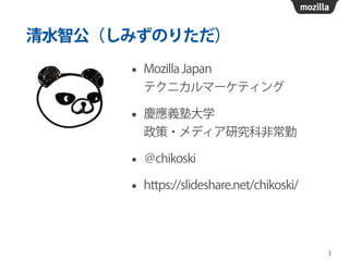 清水智公（しみずのりただ）
• Mozilla Japan  
テクニカルマーケティング
• 慶應義塾大学 
政策・メディア研究科非常勤
• ＠chikoski
• https://slideshare.net/chikoski/
3
 