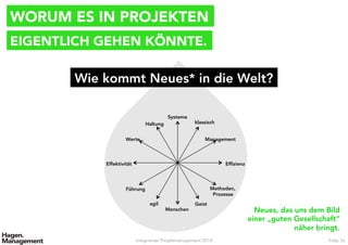 WORUM ES IN PROJEKTEN
Integriertes Projektmanagement 2014 Folie 16
EIGENTLICH GEHEN KÖNNTE.
Wie kommt Neues* in die Welt?
Systeme
Menschen
klassisch
agil
Management
Führung
Efﬁzienz
Effektivität
Geist
Haltung
Werte
Methoden,
Prozesse
Neues, das uns dem Bild
einer „guten Gesellschaft“
näher bringt.
 