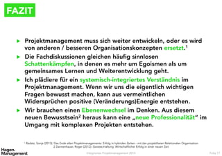 FAZIT
▶  Projektmanagement muss sich weiter entwickeln, oder es wird
von anderen / besseren Organisationskonzepten ersetzt.1
▶  Die Fachdiskussionen gleichen häuﬁg sinnlosen
Schattenkämpfen, in denen es mehr um Egoismen als um
gemeinsames Lernen und Weiterentwicklung geht.
▶  Ich plädiere für ein systemisch-integriertes Verständnis im
Projektmanagement. Wenn wir uns die eigentlich wichtigen
Fragen bewusst machen, kann aus vermeintlichen
Widersprüchen positive (Veränderungs)Energie entstehen.
▶  Wir brauchen einen Ebenenwechsel im Denken. Aus diesem
neuen Bewusstsein2 heraus kann eine „neue Professionalität“ im
Umgang mit komplexen Projekten entstehen.
Integriertes Projektmanagement 2014 Folie 17
1 Radatz, Sonja (2013): Das Ende allen Projektmanagements: Erfolg in hybriden Zeiten - mit der projektfreien Relationalen Organisation
2 Dannenhauer, Roger (2012): Geistes-Haltung. Wirtschaftlicher Erfolg in einer neuen Zeit
 