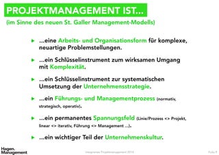 PROJEKTMANAGEMENT IST...
▶  ...eine Arbeits- und Organisationsform für komplexe,
neuartige Problemstellungen.
▶  ...ein Schlüsselinstrument zum wirksamen Umgang
mit Komplexität.
▶  ...ein Schlüsselinstrument zur systematischen
Umsetzung der Unternehmensstrategie.
▶  ...ein Führungs- und Managementprozess (normativ,
strategisch, operativ).
▶  ...ein permanentes Spannungsfeld (Linie/Prozess <> Projekt,
linear <> iterativ, Führung <> Management ...).
▶  ...ein wichtiger Teil der Unternehmenskultur.
Integriertes Projektmanagement 2014 Folie 9
(im Sinne des neuen St. Galler Management-Modells)
 