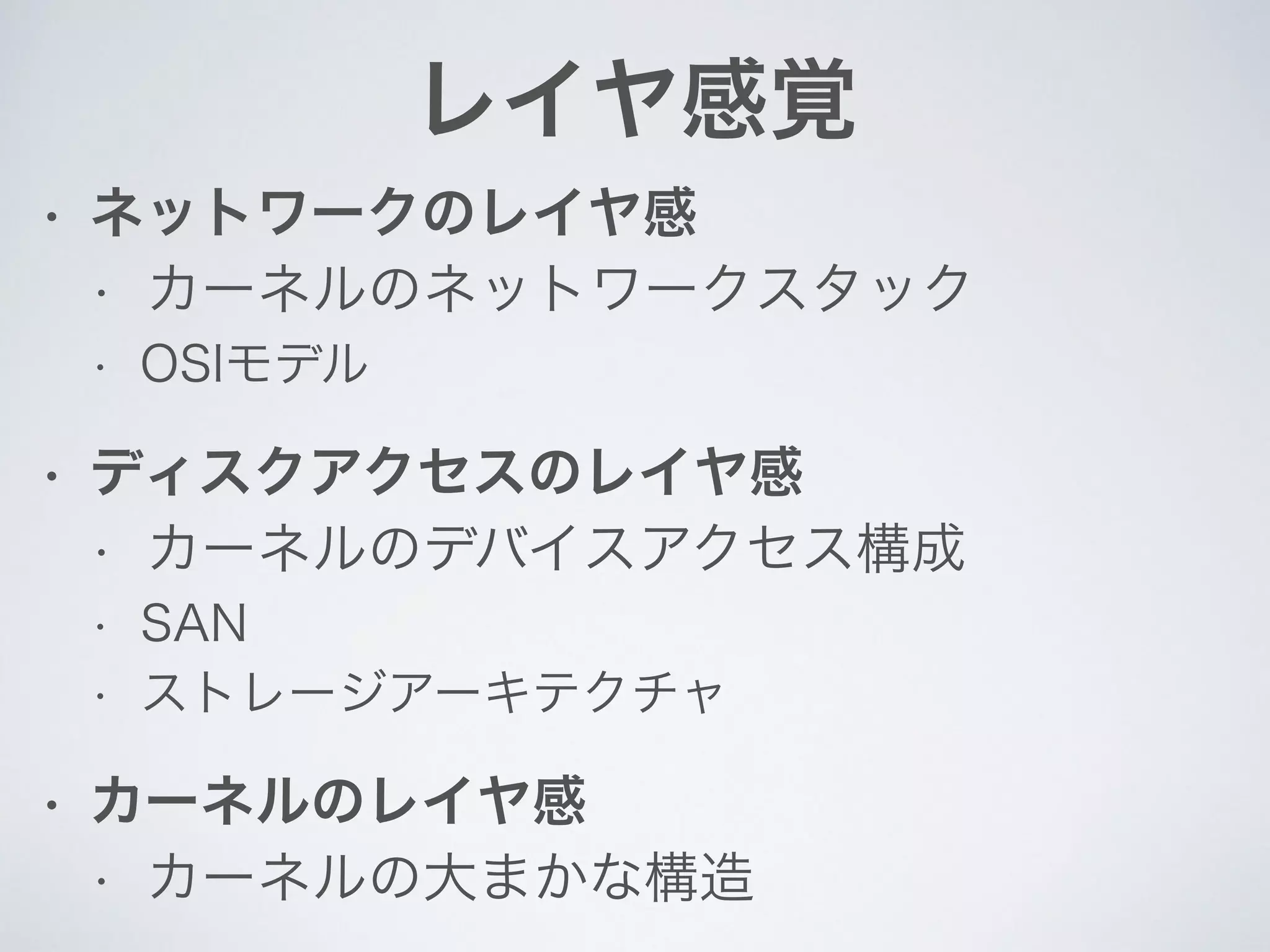 レイヤ感覚
• ネットワークのレイヤ感
• カーネルのネットワークスタック
• OSIモデル
• ディスクアクセスのレイヤ感
• カーネルのデバイスアクセス構成
• SAN
• ストレージアーキテクチャ
• カーネルのレイヤ感
• カーネルの大まかな構造
 