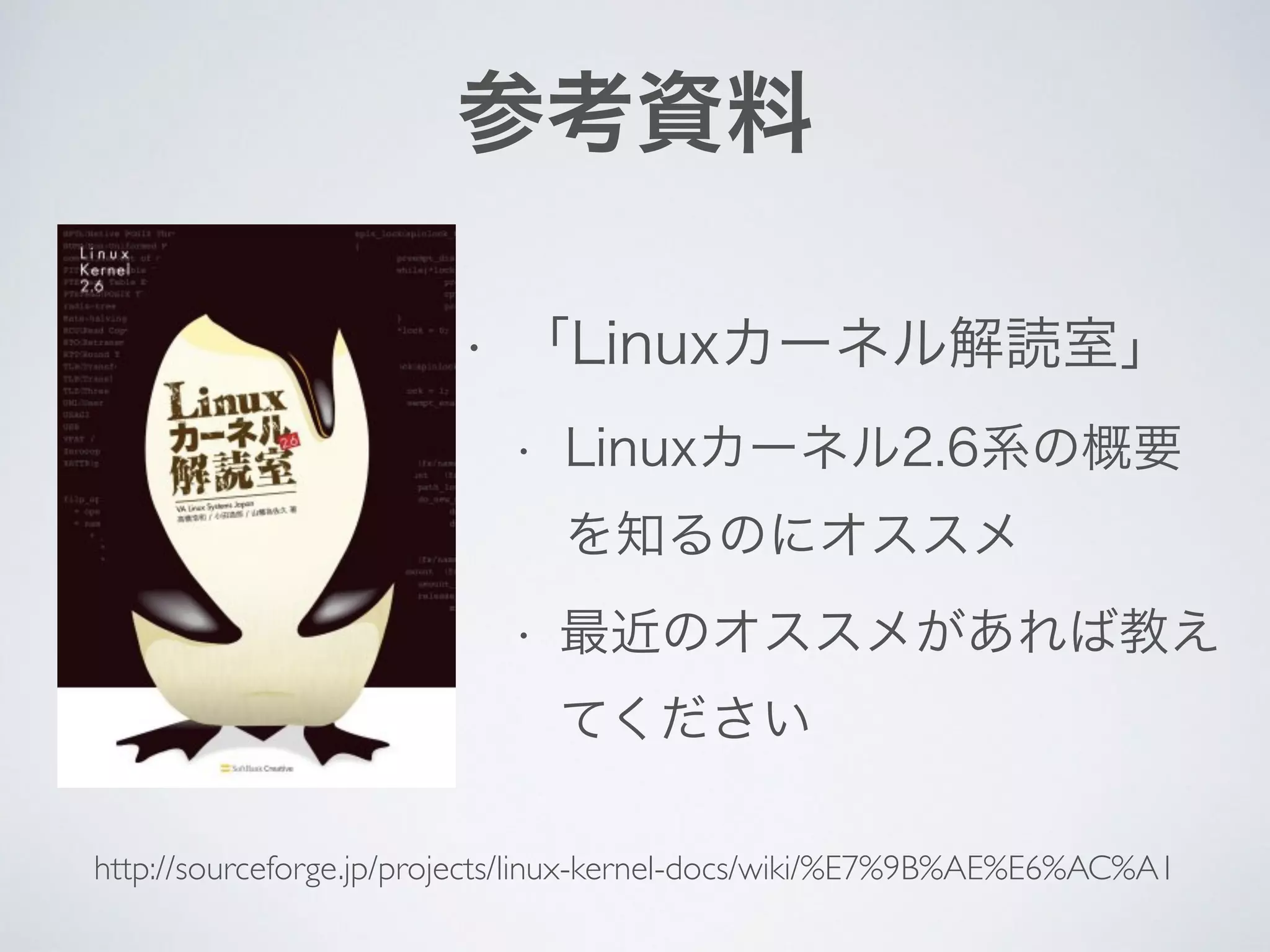 参考資料
• 「Linuxカーネル解読室」
• Linuxカーネル2.6系の概要
を知るのにオススメ
• 最近のオススメがあれば教え
てください
http://sourceforge.jp/projects/linux-kernel-docs/wiki/%E7%9B%AE%E6%AC%A1
 