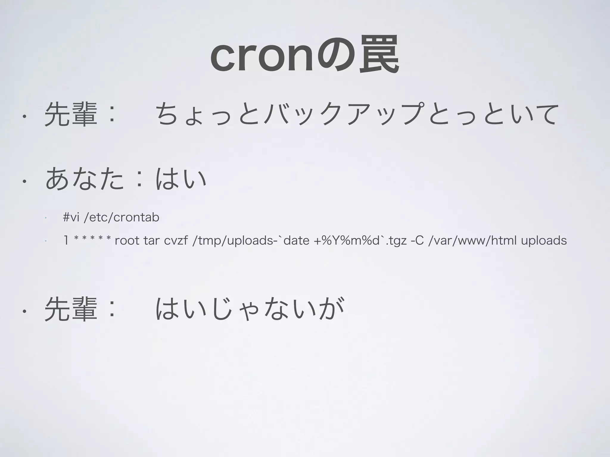 cronの罠
• 先輩： ちょっとバックアップとっといて
• あなた：はい
!
• 先輩： はいじゃないが
• #vi /etc/crontab
• 1 * * * * * root tar cvzf /tmp/uploads-`date +%Y%m%d`.tgz -C /var/www/html uploads
 