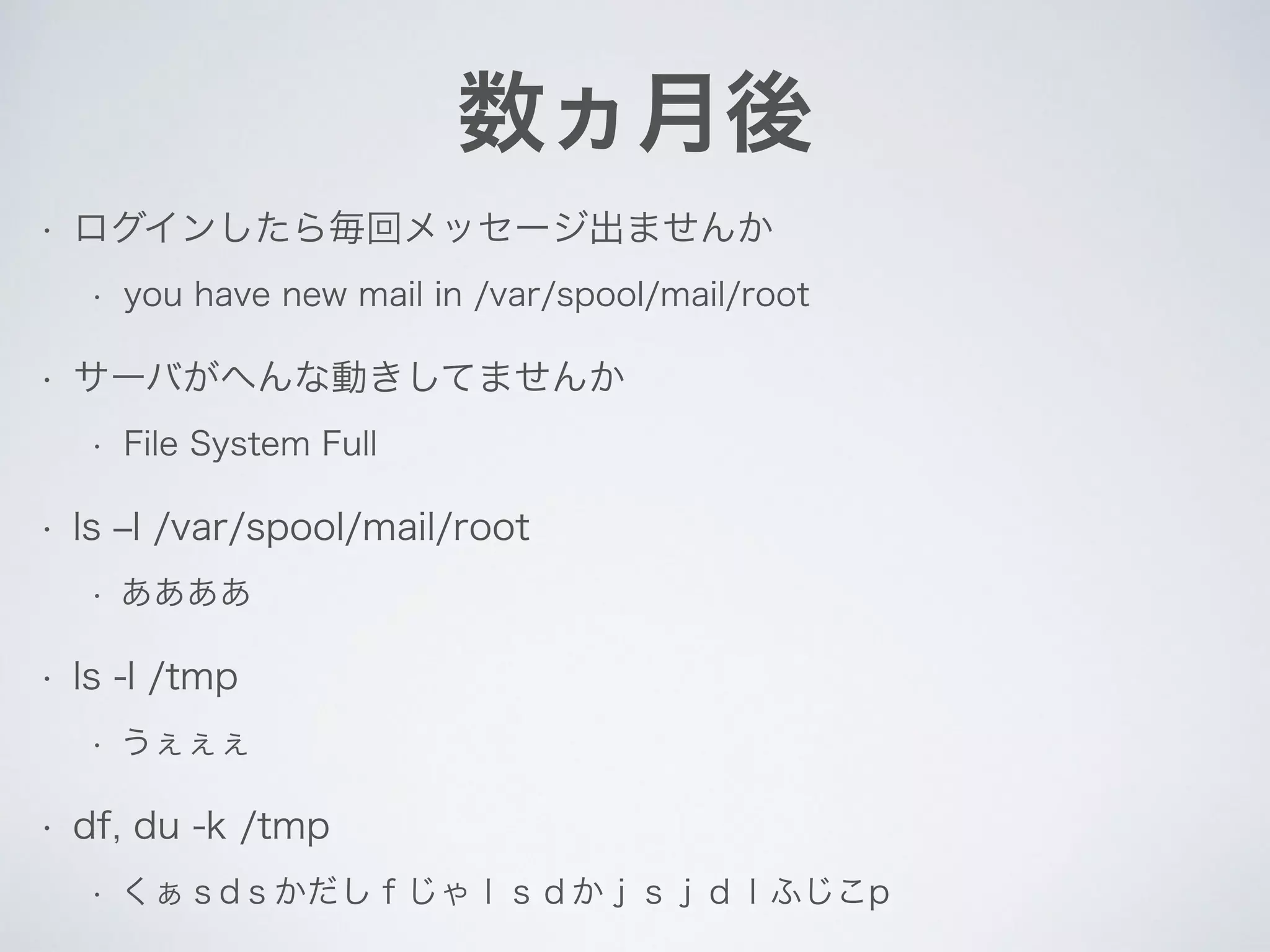 数ヵ月後
• ログインしたら毎回メッセージ出ませんか
• you have new mail in /var/spool/mail/root
• サーバがへんな動きしてませんか
• File System Full
• ls ‒l /var/spool/mail/root
• ああああ
• ls -l /tmp
• うぇぇぇ
• df, du -k /tmp
• くぁｓdｓかだしｆじゃｌｓｄかｊｓｊｄｌふじこp
 