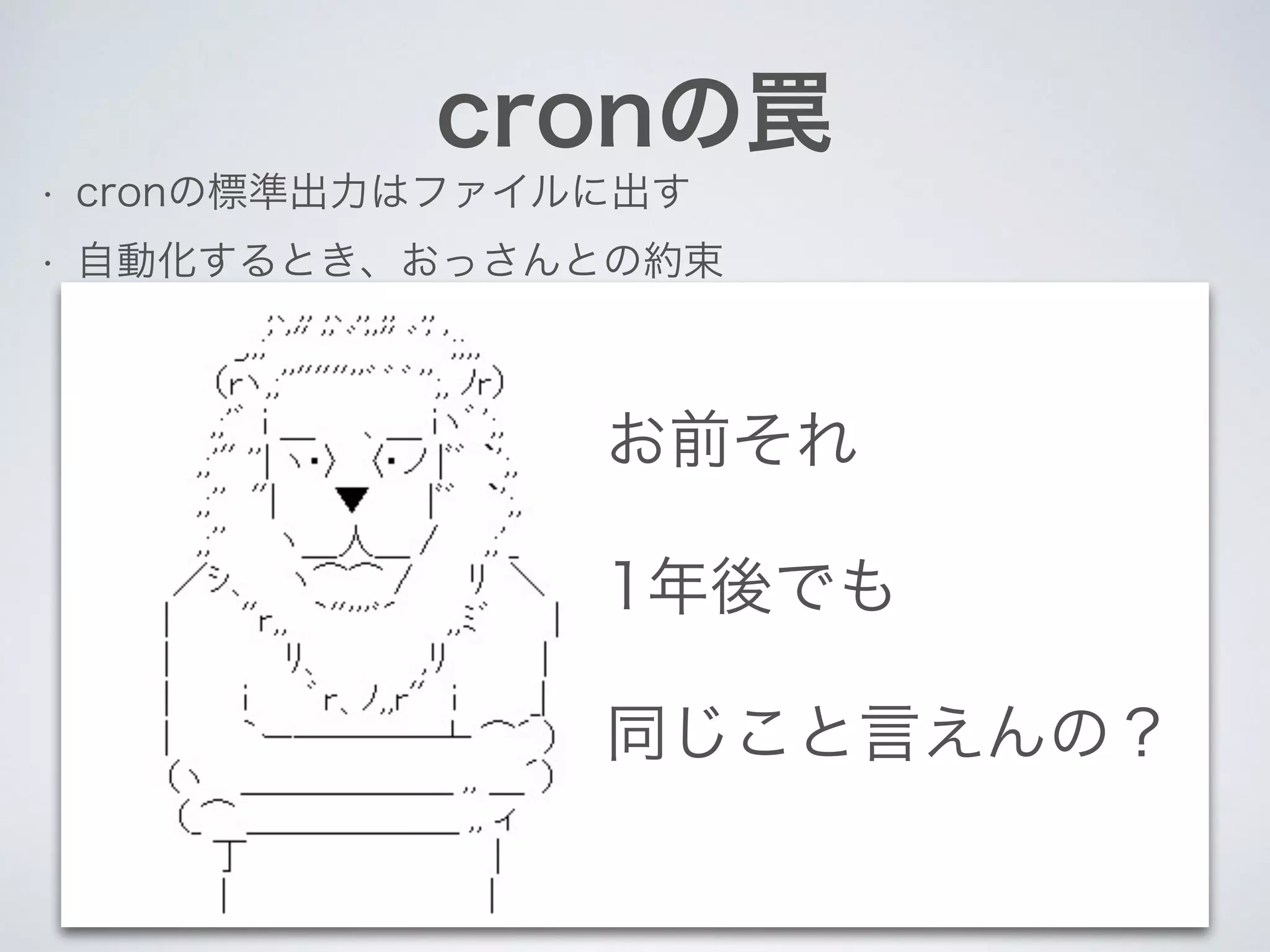 cronの罠
• cronの標準出力はファイルに出す
• 自動化するとき、おっさんとの約束
お前それ
1年後でも
同じこと言えんの？
 