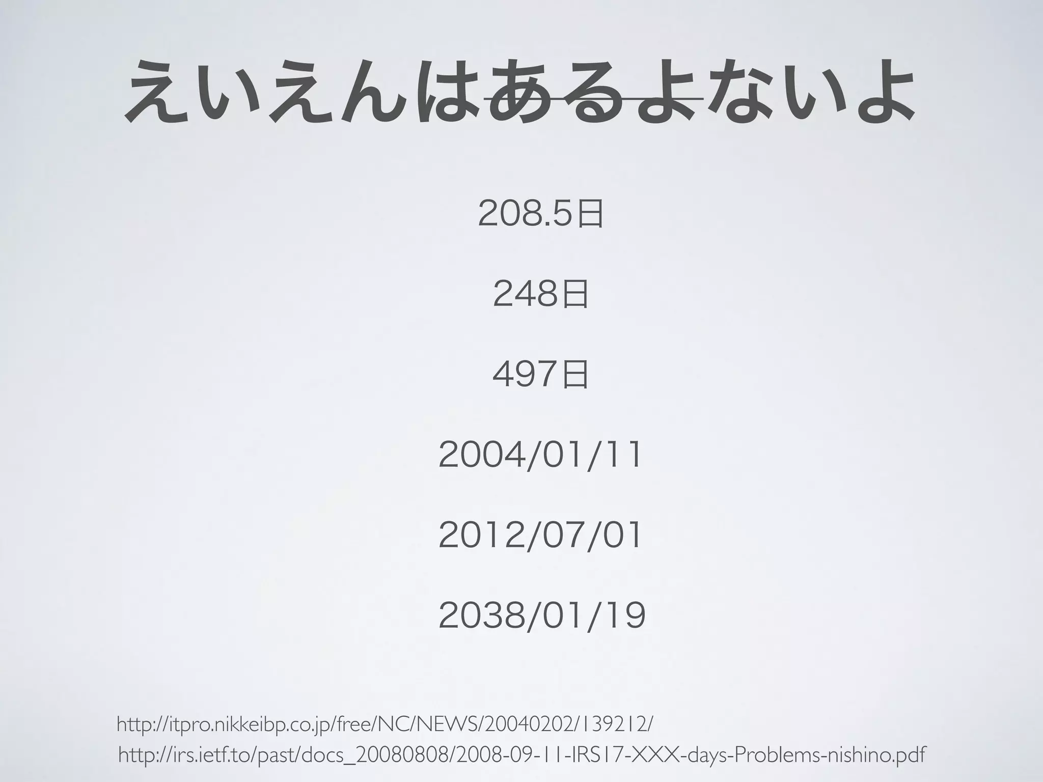 えいえんはあるよないよ
208.5日
248日
497日
2004/01/11
2012/07/01
2038/01/19
http://irs.ietf.to/past/docs_20080808/2008-09-11-IRS17-XXX-days-Problems-nishino.pdf
http://itpro.nikkeibp.co.jp/free/NC/NEWS/20040202/139212/
 